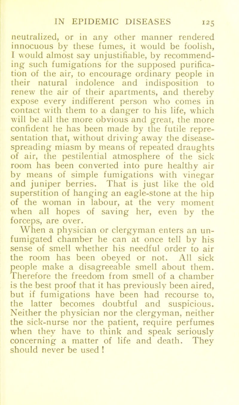 neutralized, or in any other manner rendered innocuous by these fumes, it would be foolish, I would almost say unjustifiable, by recommend- ing such fumigations for the supposed purifica- tion of the air, to encourage ordinary people in their natural indolence and indisposition to renew the air of their apartments, and thereby expose every indifferent person who comes in contact with them to a danger to his life, which will be all the more obvious and great, the more confident he has been made by the futile repre- sentation that, without driving away the disease- spreading miasm by means of repeated draughts of air, the pestilential atmosphere of the sich room has been converted into pure healthy air by means of simple fumigations with vinegar and juniper berries. That is just like the old Superstition of hanging an eagle-stone at the hip of the woman in labour, at the very moment when all hopes of saving her, even by the forceps, are over. When a physician or clergyman enters an un- fumigated chamber he can at once teil by his sense of smell whether his needful order to air the room has been obeyed or not. All sick people make a disagreeable smell about them. Theret'ore the freedom from smell of a chamber is the best proof that it has previously been aired, but if fumigations have been had recourse to, the latter becomes doubtful and suspicious. Neither the physician nor the clergyman, neither the sick-nurse nor the patient, require perfumes when thev have to think and speak seriously concerning a matter of life and death. They should never be used !