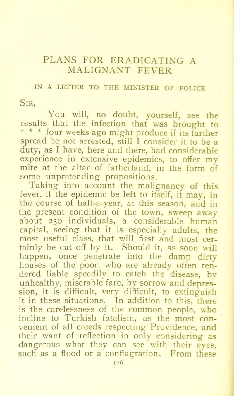 MALIGNANT FEVER IN A LETTER TO THE MINISTER OF POLICE Sir, You will, no doubt, yourself, see the results that the infection that was brought to * * * four weeks ago might produce if its farther spread be not arrested, still I consider it to be a duty, as I have, here and there, had considerable experience in extensive epidemics, to offer mv mite at the altar of fatherland, in the form of some unpretending propositions. Taking into account the malignancy of this fever, if the epidemic be left to itself, it may, in the course of half-a-year, at this season, and in the present condition of the town, sweep away about 250 individuals, a considerable human Capital, seeing that it is especially adults, the most useful dass, that will first and most cer- tainly be cut off by it. Should it, as soon will happen, once penetrate into the damp dirty houses of the poor, who are already often ren- dered liable speedily to catch the disease, bv unhealthy, miserable fare, by sorrow and depres- sion, it is difffcult, verv difficult, to extinguish it in these situations. In addition to this, there is the carelessness of the common people, who incline to Turkish fatalism, as the most con- venient of all creeds respecting Providence, and their want of reflection in only considering as dangerous what they can see with their eyes, such as a flood or a conflagration. Front these