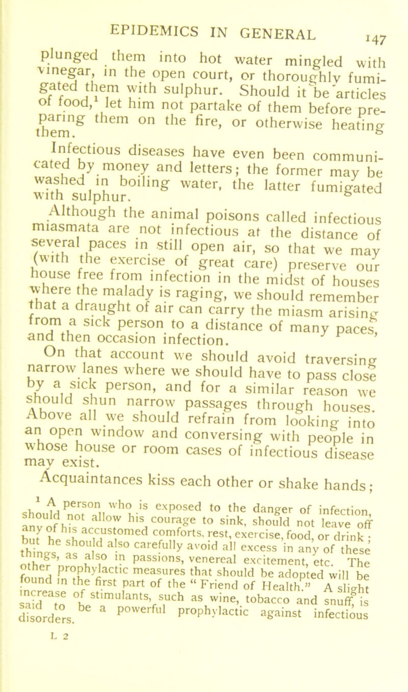 plunged them into hot water mingled with Mnegar in the open court, or thoroughlv fumi- gated them with sulphur. Should it^be articles ot tood, Iet him not partake of them before pre- tbem^ thCm °n the fire’ °r otherw>se heating Infectiou5 diseases have even been communi- cated by money and letters; the formen may be washed m boding water, the latter fumigated with sulphur. ° Although the animal poisons called infectious miasmata are not infectious at the distance of seyeral paces in still open air, so that we may (with the exercise of great care) preserve our house free from infection in the midst of houses where the malady is raging, we should remember that a draught of air can carry the miasm arisin^ from a sick person to a distance of many paces, and then occasion infection. y P On that account we should avoid traversincr narrow lanes where we should have to pass close 7 aJlck Person, and for a similar reason we d SuUn nauT°^ Passag'es through houses. Abo\e all we should refrain from looking into an open window and conversing with people in whose house or room cases of infectious disease may exist. Äcquaintances kiss each other or shake hands; shoufdPnmSTllWh<l iS exP°sed to the langer of infection, ° ?.not alIow h's courage to sink, should not leave off e acrustomed comforts, rest, exercise, food, or drink • tbhh°U d al.S0 careful'y avoid all excess in any of these othp?S’ as u S1° la Passions> venereal excitement, etc. The other prophydactic measures that should be adopted will be found ,n the first part of the “ Friend of Health?» A Sieh? Saiden tSt'mUlantSVS1UCh asuwine’ tobacco and snufffis disorders. P°We P^y’actic against infectious