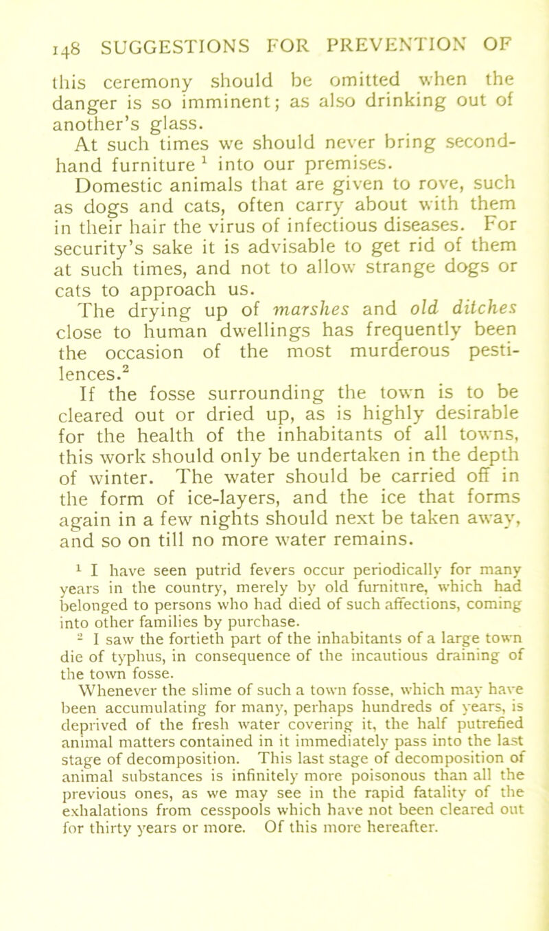 this ceremony should be omitted when the danger is so imminent; as also drinking out of another’s glass. At such times we should never bring second- hand furniture 1 into our premises. Domestic animals that are given to rove, such as dogs and cats, often carry about with them in their hair the virus of infectious diseases. For security’s sake it is advisable to get rid of them at such times, and not to allow stränge dogs or cats to approach us. The drying up of marslies and old ditches close to human dwellings has frequently been the occasion of the most murderous pesti- lences.2 If the fosse surrounding the town is to be cleared out or dried up, as is highly desirable for the health of the inhabitants of all towns, this work should only be undertaken in the depth of winter. The water should be carried off in the form of ice-layers, and the ice that forms again in a few nights should next be taken away, and so on tili no more water remains. 1 I have seen putrid fevers occur periodically for many years in the country, merely by old furniture, which had belonged to persons who had died of such affections, coming into other families by purchase. 2 I saw the fortieth part of the inhabitants of a large town die of typhus, in consequence of the incautious draining of the town fosse. Whenever the slime of such a town fosse, which may have been accumulating for many, perhaps hundreds of years, is deprived of the fresh water covering it, the half putrefied animal matters contained in it immediately pass into the last stage of decomposition. This last stage of decomposition of animal substances is infinitely more poisonous than all the previous ones, as we may see in the rapid fatality of the exhalations from cesspools which have not been cleared out for thirty years or more. Of this more hereafter.