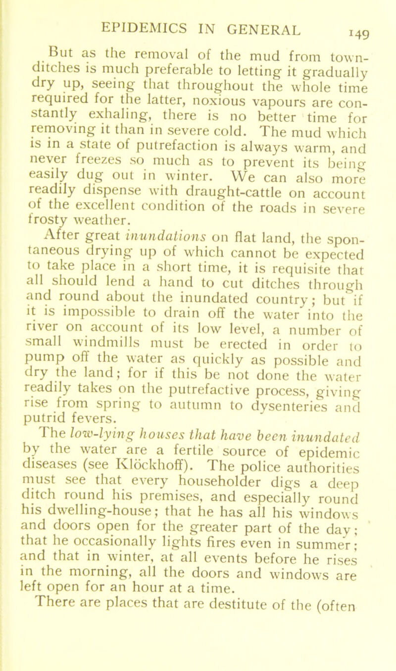 But as the removal of the mud from town- ditches is much preferable to letting it gradually dry up, seeing that throughout the whole time required for the latter, noxious vapours are con- stantly exhaling, there is no better time for removing it tlian in severe cold. The mud which is in a state of putrefaction is always warm, and never freezes so much as to prevent its being easily dug out in winter. We can also more readdy dispense with draught-cattle on account of the excellent condition of the roads in severe frosty weather. After great inundations on flat land, the spon- taneous drying up of which cannot be expected to take place in a short time, it is requisite that all should lend a hand to cut ditches through and round about the inundated country; but if it is impossible to drain off the water into the river on account of its low level, a number of small windmills must be erected in order to pump off the water as quickly as possible and dry the land; lor if this be not done the water readily takes on the putrefactive process, giving rise from spring to autumn to dysenteries and putrid fevers. The low-lying houses that have heen inundated by the water are a fertile source of epidemic diseases (see Klöckhoff). The police authorities must see that every householder digs a deep ditch round his premises, and especially round his dwelling-house; that he has all his Windows and doors open for the greater part of the dav; that he occasionally lights fires even in summer; and that in winter, at all events before he rises in the morning, all the doors and Windows are left open for an hour at a time. There are places that are destitute of the (offen