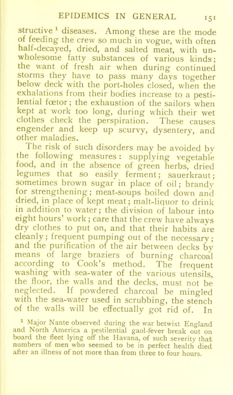 structive 1 diseases. Among these are the mode of feeding the crew so much in vogue, with often half-decayed, dried, and salted meat, with un- wholesome fatty substances of various kinds; the want of fresh air when during continued storms they have to pass many days together below deck with the port-holes closed, when the exhalations from their bodies increase to a pesti- lential foetor; the exhaustion of the sailors when kept at work too long, during which their wet clothes check the perspiration. These causes engender and keep up scurvy, dysentery, and other maladies. The risk of such disorders may be avoided by the following measures: supplying vegetable food, and in the absence of green herbs, dried legumes that so easily ferment; Sauerkraut; sometimes brown sugar in place of oil; brandy for strengthening; meat-soups boiled down and dried, in place of kept meat; malt-liquor to drink in addition to water; the division of labour into eight hours’ work; care that the crew have always dry clothes to put on, and that their habits are cleanly; frequent pumping out of the necessary; and the purification of the air between decks by means of large braziers of burning charcoal according to Cook’s method. The frequent washing with sea-water of the various Utensils, the floor, the walls and the decks, must not be neglected. If powdered charcoal be mingled with the sea-water used in scrubbing, the stench of the walls will be effectually got rid of. In 1 Major Nante observed during the war betwixt England and North America a pestilential gaol-fever break out on board the fleet lying off the Havana, of such severity that numbers of men who seemed to be in perfect health died after an illness of not more than from three to four hours.