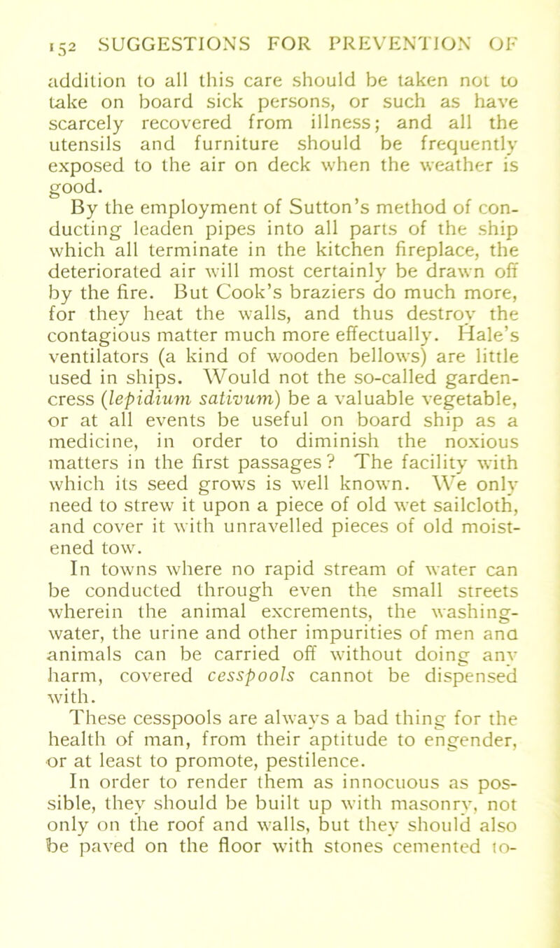 addilion to all this care should be taken not to take on board sick persons, or such as have scarcely recovered from illness; and all the Utensils and furniture should be frequently exposed to the air on deck when the weather is good. By the employment of Sutton’s method of con- ducting leaden pipes into all parts of the ship vvhich all terminate in the kitchen fireplace, the deteriorated air will most certainly be drawn oft by the fire. But Cook’s braziers do much more, for they heat the walls, and thus destroy the contagious matter much more effectually. Hale’s Ventilators (a kind of wooden bellows) are little used in ships. Would not the so-called garden- cress (lepidium sativum) be a valuable vegetable, or at all events be useful on board ship as a medicine, in order to diminish the noxious matters in the first passages ? The facility with which its seed grows is well known. We only need to strew it upon a piece of old wet sailclotti, and cover it with unravelled pieces of old moist- ened tow. In towns where no rapid stream of water can be conducted through even the small streets wherein the animal excrements, the washing- water, the urine and other impurities of men and animals can be carried off without doing anv harm, covered cesspools cannot be dispensed with. These cesspools are always a bad thing for the health of man, from their aptitude to engender, or at least to promote, pestilence. In order to render them as innocuous as pos- sible, thev should be built up with masonrv, not only on the roof and walls, but they should also be paved on the floor with stones cemented to-