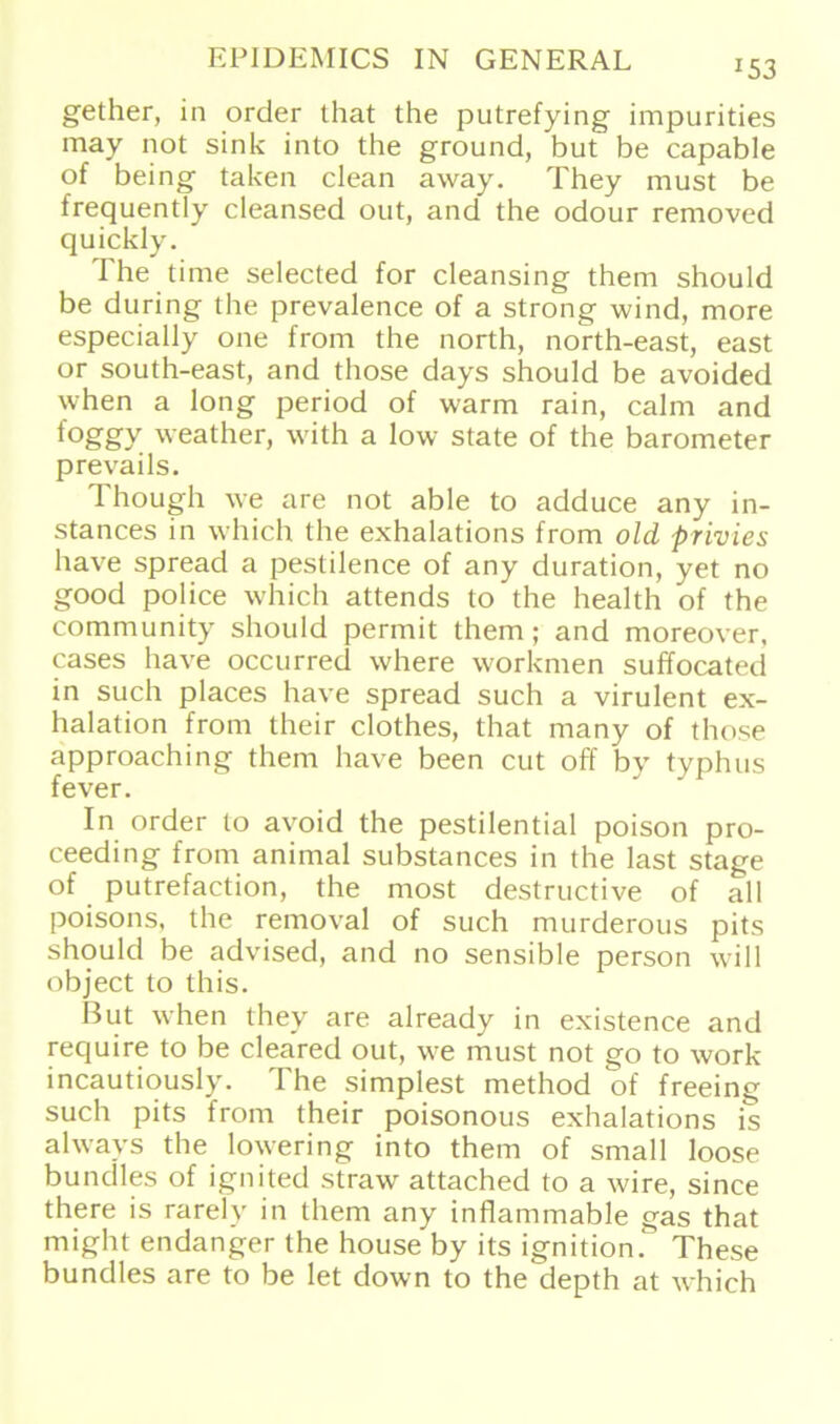 153 gether, in order that the putrefying impurities may not sink into the ground, but be capable of being taken clean away. They must be frequently cleansed out, and the odour removed quickly. The time selected for cleansing them should be during the prevalence of a strong wind, more especially one from the north, north-east, east or south-east, and those days should be avoided when a long period of warm rain, calm and foggy weather, with a low state of the barometer prevails. Though we are not able to adduce any in- stances in which the exhalations from old privies have spread a pestilence of any duration, yet no good police which attends to the health of the community should permit them; and moreover, cases have occurred where workmen suffocated in such places have spread such a virulent ex- halation from their clothes, that many of those approaching them have been cut off by typhus fever. In order to avoid the pestilential poison pro- ceeding from animal substances in the last stage of putrefaction, the rnost destructive of all poisons, the removal of such murderous pits should be advised, and no sensible person will object to this. But when they are already in existence and recjuire to be cleared out, we must not go to work incautiously. The simplest method of freeing such pits from their poisonous exhalations is always the lowering into them of small loose bundles of ignited straw attached to a wire, since there is rarelv in them any inflammable gas that might endanger the house by its ignition . These bundles are to be let down to the depth at which