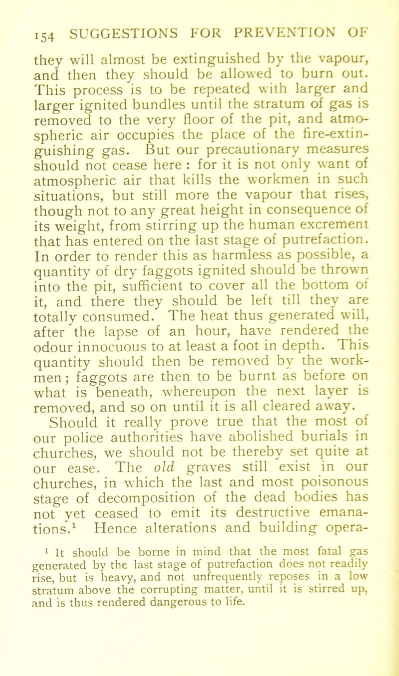 they will almost be extinguished by the vapour, and then they should be allowed to burn out. This process is to be repeated with larger and larger ignited bundles until the Stratum of gas is removed to the very floor of the pit, and atmo- spheric air occupies the place of the fire-extin- guishing gas. But our precautionary measures should not cease here : for it is not only want of atmospheric air that kills the workmen in such situations, but still more the vapour that rises, though not to any great height in consequence of its weight, from stirring up the human excrement that has entered on the last stage of putrefaction. In Order to render this as harmless as possible, a quantity of dry faggots ignited should be thrown into the pit, sufficient to cover all the bottom ol it, and there they should be left tili they are totally consumed. The heat thus generated will, after the lapse of an hour, have rendered the odour innocuous to at least a foot in depth. This quantity should then be removed by the work- men ; faggots are then to be burnt as before on what is beneath, whereupon the next layer is removed, and so on until it is all cleared away. Should it really prove true that the most of our police authorities have abolished burials in churches, we should not be therebv set quite at our ease. The old graves still exist in our churches, in which the last and most poisonous stage of decomposition of the dead bodies has not yet ceased to emit its destructive emana- tions.1 Hence alterations and building opera- 1 It should be borne in mind that the most fatal gas generated by the last stage of putrefaction does not readily rise, but is heavy, and not unfrequently reposes in a low Stratum above the corrupting matter, until it is stirred up, and is thus rendered dangerous to life.