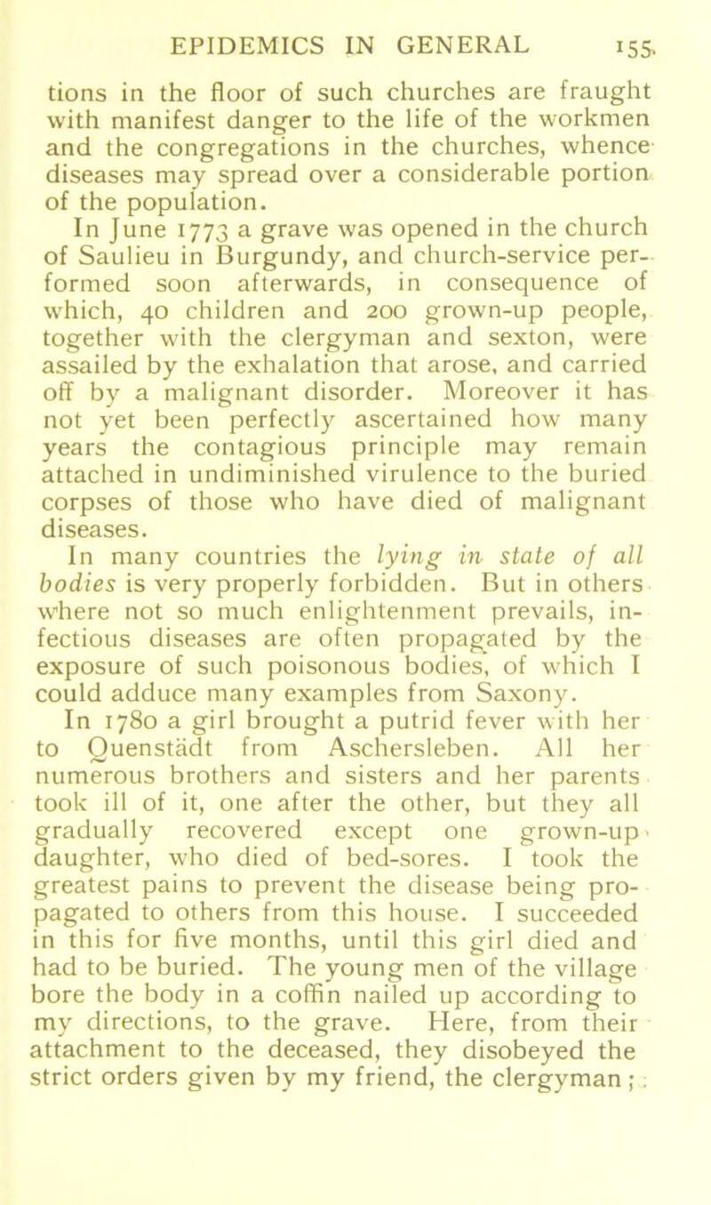 tions in the floor of such churches are fraught with manifest danger to the life of the workmen and the congregations in the churches, whence diseases may spread over a considerable portion of the population. In June 1773 a grave was opened in the church of Saulieu in Burgundy, and church-service per- formed soon afterwards, in consequence of which, 40 children and 200 grown-up people, together with the clergyman and sexton, were assailed by the exhalation that arose. and carried off by a malignant disorder. Moreover it has not yet been perfectly ascertained how many years the contagious principle may remain attached in undiminished virulence to the buried corpses of those who have died of malignant diseases. In many countries the lying in state of all bodies is very properly forbidden. But in others where not so much enlightenment prevails, in- fectious diseases are often propagated by the exposure of such poisonous bodies, of which I could adduce many examples from Saxony. In 1780 a girl brought a putrid fever with her to Quenstädt from Aschersleben. All her numerous brothers and sisters and her parents took ill of it, one after the other, but they all gradually recovered except one grown-up daughter, who died of bed-sores. I took the greatest pains to prevent the disease being pro- pagated to others from this house. I succeeded in this for five months, until this girl died and had to be buried. The young men of the village bore the body in a coffin nailed up according to my directions, to the grave. Here, from their attachment to the deceased, they disobeyed the strict Orders given by my friend, the clergyman; .