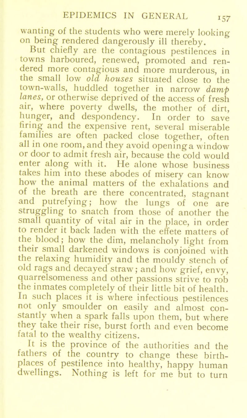 157 wanting of the students who were merely looking on being rendered dangerously ill thereby. But chiefly are the contagious pestilences in towns harboured, renewed, promoted and ren- dered more contagious and more murderous, in the small low old houses situatecl close to the town-walls, huddled together in narrow damp laues, or otherwise deprived of the access of fresh air, where poverty dwells, the mother of dirt, hunger, and despondency. In Order to save bring and the expensive rent, several miserable families are offen packed close together, offen all in one room, and they avoid openinga window or door to admit fresh air, because the cold would enter along with it. He alone whose business takes him into these abodes of misery can know how the animal matters of the exhalations and of the breath are there concentrated, stagnant and putrefying; how the lungs of one are struggling to snatch from those of another the small quantity of vital air in the place, in Order to render it back laden with the effete matters of the blood; how the dim, melancholy light from their small darkened Windows is conjoined with the relaxing humidity and the mouldy stench of old rags and decayed straw; and how grief, envy, quarrelsomeness and other passions strive to rob the inmates completely of their little bit of health. In such places it is where infectious pestilences not only smoulder on easily and almost con- stantly when a spark falls upon them, but where they take their rise, burst forth and even become fatal to the wealthy citizens. It is the province of the authorities and the fathers of the country to change these birth- places of pestilence into healthy, happy human dwellings. Nothing is left for me but to turn