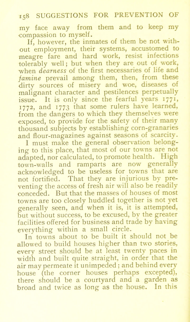 my face away from them and to keep my ■compassion to myself. If, however, the inmates of them be not with- out employment, their Systems, accustomed to meagre fare and hard work, resist infections tolerably well; but when they are out of work, when dearness of the first necessaries of life and jamine prevail among them, then, from these dirty sources of misery and woe, diseases of malig-nant character and pestilences perpetually issue. It is only since the fearful years 1771, 1772, and 1773 that some rulers have learned, from the dangers to which they themselves were exposed, to provide for the safety of their many thousand subjects by establishing corn-granaries and flour-magazines against seasons of scarcity. 1 must make the general observation belong- ing to this place, that most of our towns are not adapted, nor calculated, to promote health. High town-walls and ramparts are now generally acknowledged to be useless for towns that are not fortified. That they are injurious by pre- venting the access of fresh air will also be readily conceded. But that the masses of houses of most towns are too closely huddled together is not yet generally seen, and when it is, it is attempted, but with’out success, to be excused, by the greater facilities offered for business and trade by having everything within a small circle. In towns about to be built it should not be allowed to build houses higher than two Stories, every Street should be at least twenty paces in width and built quite straight, in order that the air may permeate it unimpeded ; and behind every house (the corner houses perhaps excepted), there should be a eourtyard and a garden as broad and twice as long as the house. In this