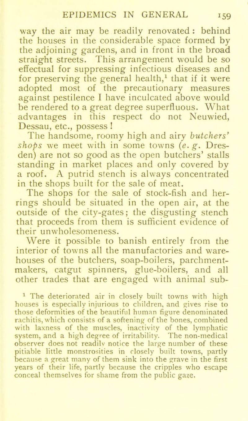 way the air may be readily renovated : behind the houses in the considerable space formed by the adjoining gardens, and in front in the broad straight Streets. This arrangement would be so effectual for suppressing infectious diseases and for preserving the general health,1 that if it were adopted most of the precautionary measures against pestilence I have inculcated above would be rendered to a great degree superfluous. What advantages in this respect do not Neuwied, Dessau, etc., possess ! The handsome, roomy high and airy butchers’ shops we meet with in some towns (e. g. Dres- den) are not so good as the open butchers’ stalls Standing in market places and only covered by a roof. A putrid stench is always concentrated in the shops built for the sale of meat. The shops for the sale of stock-fish and her- rings should be situated in the open air, at the outside of the city-gates; the disgusting stench that proceeds from them is sufßcient evidence of their unwholesomeness. Were it possible to banish entirely from the interior of towns all the manufactories and ware- houses of the butchers, soap-boilers, parchment- makers, catgut Spinners, glue-boilers, and all other trades that are engaged with animal sub- 1 The deteriorated air in closely built towns with high houses is especially injurious to children, and gives rise to those deformities of the beautiful human figure denominated rachitis, which consists of a softening of the bones, combined with laxness of the muscles, inactivity of the lymphatic System, and a high degree of irritability. The non-medical observer does not readilv notice the large number of these pitiable little monstrosities in closely built towns, partly because a great many of them sink into the grave in the first years of their life, partly because the cripples who escape conceal themselves for shame from the public gaze.