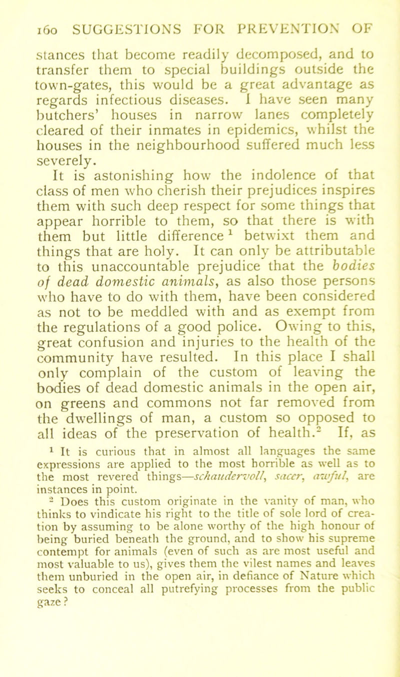 stances that become readily decomposed, and to transfer them to special buildings outside the town-gates, this would be a great advantage as regards infectious diseases. I have seen many butchers’ houses in narrow lanes completely cleared of their inmates in epidemics, whilst the houses in the neighbourhood suffered much less severely. It is astonishing how the indolence of that dass of men who cherish their prejudices inspires them with such deep respect for some things that appear horrible to them, so that there is with them but little difference1 betwixt them and things that are holy. It can only be attributable to this unaccountable prejudice that the bodies of dead doviestic animals, as also those persons who have to do with them, have been considered as not to be meddled with and as exempt from the regulations of a good police. Owing to this, great confusion and injuries to the health of the community have resulted. In this place I shall only complain of the custom of leaving the bodies of dead domestic animals in the open air, on greens and commons not far removed from the dwellings of man, a custom so opposed to all ideas of the preservation of health.2 If, as 1 It is curious that in almost all languages the same exptessions are applied to the most horrible as well as to the most revered things—schaudervoll, saccr, auf ul, are instances in point. 2 Does this custom originate in the vanity of man, who thinks to vindicate his right to the title of sole lord of Crea- tion by assuming to be alone worthy of the high honour of being buried beneath the ground, and to show his supreme contempt for animals (even of such as are most useful and most valuable to us), gives them the vilest names and leaves them unburied in the open air, in defiance of Nature which seeks to conceal all putrefying processes from the public gaze ?