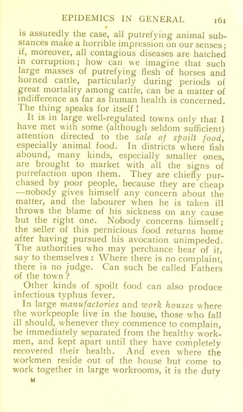 9 is assuredly the case, all putrefying animal sub- stances make a horrible impression on our senses; if, moreover, all contagious diseases are hatched in corruption; how can we imagine that such large masses of putrefying flesh of horses and horned cattle, particularly during periods of great mortality among cattle, can be a matter of indifference as far as human health is concerned. The thing speaks for itself! It is in large well-regulated towns only that I have met with some (although seldom sufficient) attention directed to the sale of spoilt food, especially animal food. In districts where fish abound, many kinds, especially smaller ones, are brought to market with all the signs of putrefaction upon them. They are chiefly pur- chased by poor people, because they are cheap —nobody gives himself any concern about the matter, and the labourer when he is taken ill throws the blame of his sickness on any cause but the right one. Nobody concerns himself; the seller of this pernicious food returns home after having pursued his avocation unimpeded. The authorities who may perchance hear of it, say to themselves : Where there is no complaint, there is no judge. Can such be called Fathers of the town ? Other kinds of spoilt food can also produce infectious typhus fever. In large manufactories and work houses where the workpeople live in the house, those who fall ill should, whenever they commence to complain, be immediately separatecl from the healthy work- men, and kept apart until they have completely recovered their health. And even where the workmen reside out of the house but come to work together in large workrooms, it is the duty u