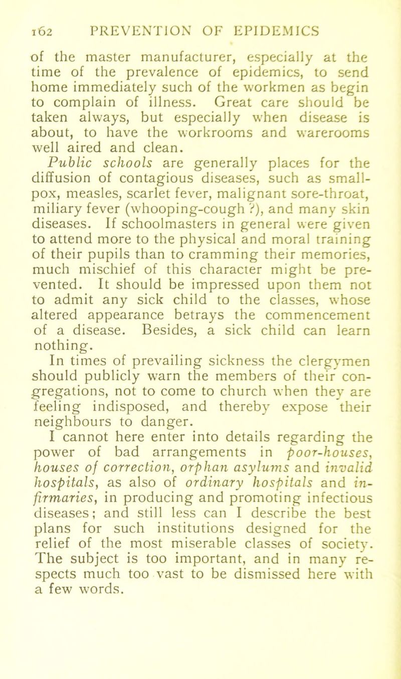 of the master manufacturer, especially at the time of the prevalence of epidemics, to send home immediately such of the workmen as begin to complain of illness. Great care should be taken always, but especially when disease is about, to have the workrooms and warerooms well aired and clean. Public schools are generally places for the diffusion of contagious diseases, such as small- pox, measles, scarlet fever, malignant sore-throat, miliary fever (whooping-cough ?), and many skin diseases. If schoolmasters in general were given to attend more to the physical and moral training of their pupils than to cramming their memories, much mischief of this character might be pre- vented. It should be impressed upon them not to admit any sick child to the classes, whose altered appearance betrays the commencement of a disease. Besides, a sick child can learn nothing. In times of prevailing sickness the clergymen should publicly warn the members of their con- gregations, not to come to church when thev are feeling indisposed, and thereby expose their neighbours to danger. I cannot here enter into details regarding the power of bad arrangements in poor-houses, houses of correclion, orphan asylums and invalid hospitals, as also of ordinary Hospitals and m- firmaries, in producing and promoting infectious diseases; and still less can I describe the best plans for such institutions designed for the relief of the most miserable classes of society. The subject is too important, and in many re- spects much too vast to be dismissed here with a few words.