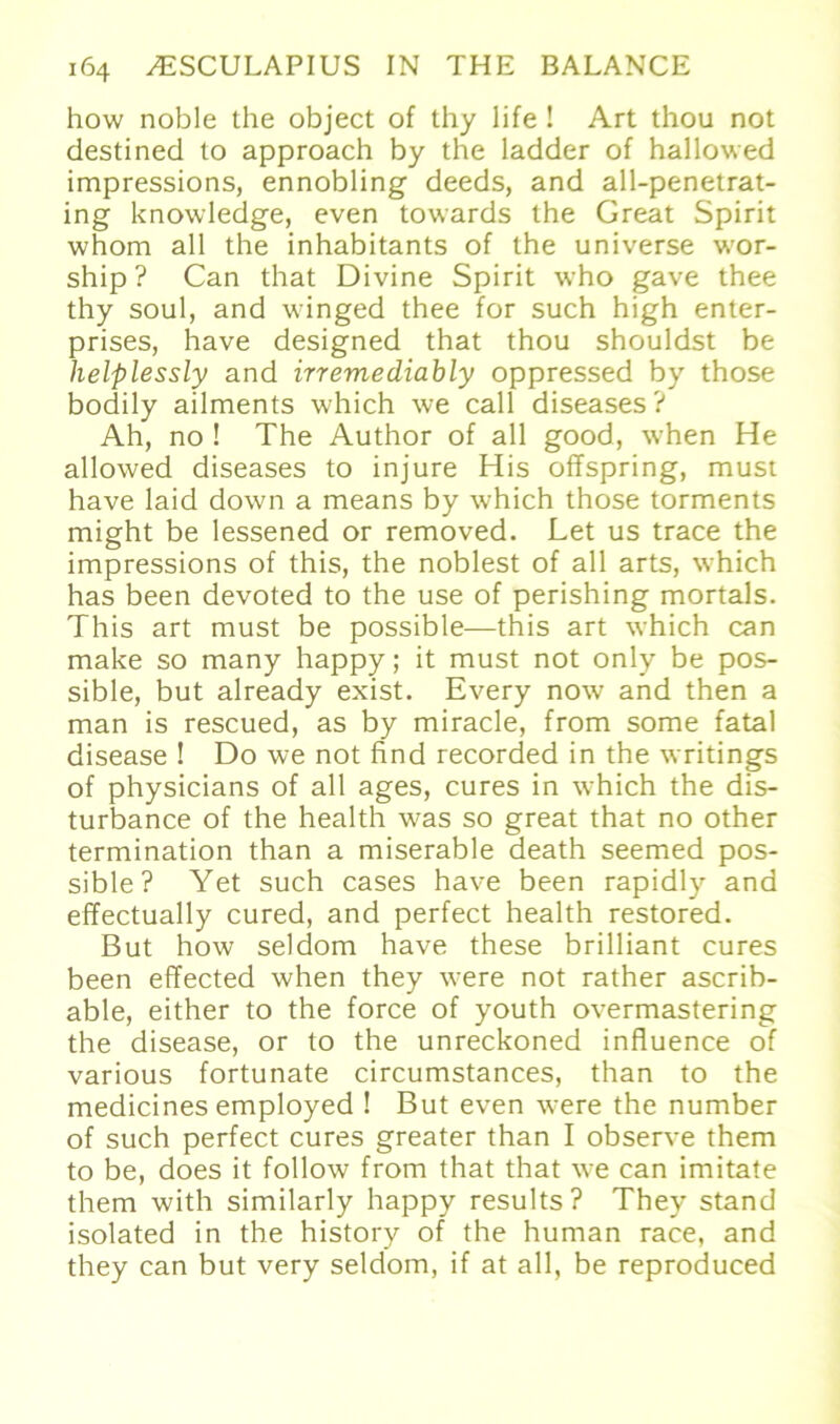 how noble the object of thy life ! Art thou not destinecl to approach by the ladder of hallowed impressions, ennobling deeds, and all-penetrat- ing knowledge, even towards the Great Spirit whom all the inhabitants of the universe wor- ship ? Can that Divine Spirit who gave thee thy soul, and winged thee for such high enter- prises, have designed that thou shouldst be helplessly and irremediably oppressed by those bodily ailments which \ve call diseases? Ah, no ! The Author of all good, when He allowed diseases to injure His offspring, must have laid down a means by which those torments might be lessened or removed. Let us trace the impressions of this, the noblest of all arts, which has been devoted to the use of perishing mortals. This art must be possible—this art which can make so many happy; it must not only be pos- sible, but already exist. Every now and then a man is rescued, as by miracle, from some fatal disease ! Do we not find recorded in the writings of physicians of all ages, eures in which the dis- turbance of the health was so great that no other termination than a miserable death seemed pos- sible? Yet such cases have been rapidly and effectually cured, and perfect health restored. ßut how seldom have these brilliant eures been effected when they were not rather ascrib- able, either to the force of youth overmastering the disease, or to the unreckoned influence of various fortunate circumstances, than to the medicines employed ! But even were the number of such perfect eures greater than I observe them to be, does it follow from that that we can imitate them with similarly happy results? They stand isolated in the history of the human race, and they can but very seldom, if at all, be reproduced