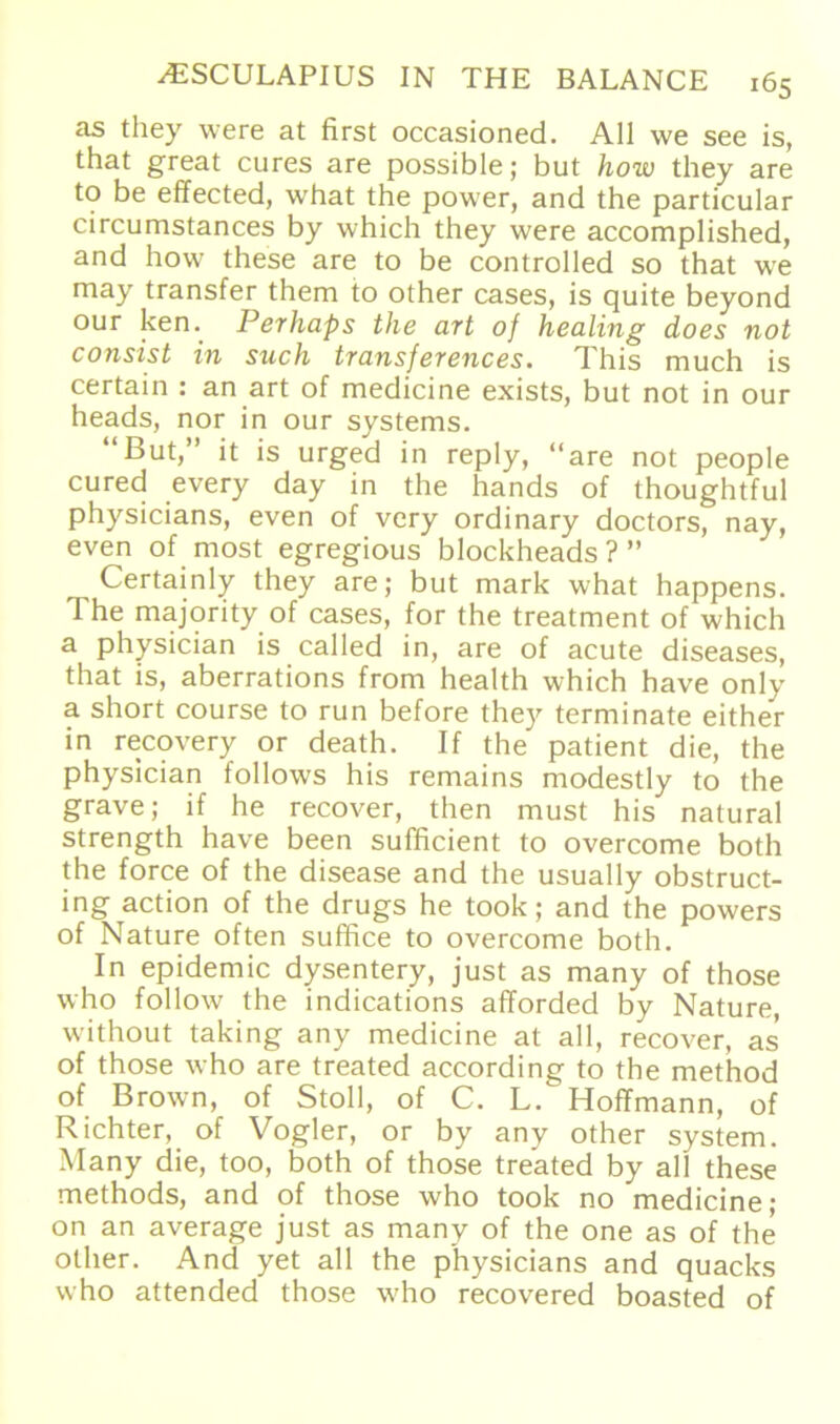 as they were at first occasioned. All we see is, that great eures are possible; but how they are to be effected, what the power, and the particular circumstances by which they were accomplished, and how these are to be controlled so that we may transfer them to other cases, is quite beyond our ken. Perliaps the art of healing does not consist in such transferences. This much is certain : an art of medicine exists, but not in our heads, nor in our Systems. “But,” it is urged in reply, “are not people cured every day in the hands of thoughtful physicians, even of very ordinary doctors, nay, even of most egregious blockheads?” Certainly they are; but mark what happens. The majority of cases, for the treatment of which a physician is called in, are of acute diseases, that is, aberrations from health which have only a short course to run before they terminate either in recovery or death. If the patient die, the physician follows his remains modestly to the grave; if he recover, then must his natural strength have been sufficient to overcome both the force of the disease and the usually obstruct- ing action of the drugs he took; and the powers of Nature often suffice to overcome both. In epidemic dysentery, just as many of those who follow the indications afforded by Nature, without taking any medicine at all, recover, as of those who are treated according to the method of Brown, of Stoll, of C. L.^Hoffmann, of Richter, of Vogler, or by any other System. Many die, too, both of those treated by all these methods, and of those who took no medicine; on an average just as many of the one as of the other. And yet all the physicians and quacks who attended those who recovered boasted of