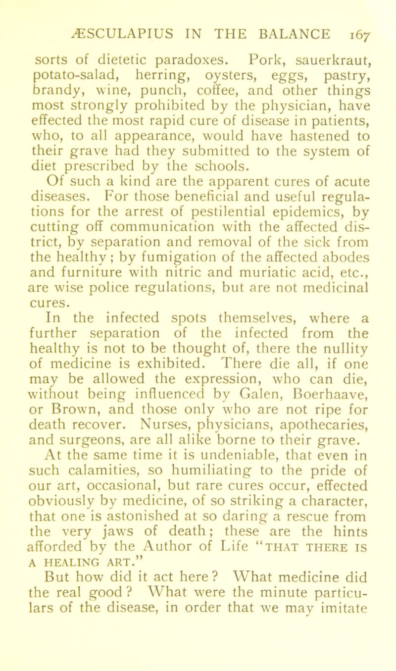 sorts of dietetic paradoxes. Pork, Sauerkraut, potato-salad, herring, oysters, eggs, pastry, brandy, wine, punch, coffee, and other things most strongly prohibited by the physician, have effected the most rapid eure of disease in patients, who, to all appearance, would have hastened to their grave had they submitted to the System of diet prescribed by the schools. Of such a kind are the apparent eures of acute diseases. For those beneficial and useful regula- tions for the arrest of pestilential epidemics, by cutting off communication with the affected dis- trict, by Separation and removal of the sick from the healthy; by fumigation of the affected abodes and furniture with nitric and muriatic acid, etc., are wise police regulations, but are not medicinal eures. In the infected spots themselves, where a further Separation of the infected from the healthy is not to be thought of, there the nullity of medicine is exhibited. There die all, if one may be allowed the expression, who can die, without being influenced by Galen, Boerhaave, or Brown, and those only who are not ripe for death recover. Nurses, physicians, apothecaries, and surgeons, are all alike borne to their grave. At the same time it is undeniable, that even in such calamities, so humiliating to the pride of our art, occasional, but rare eures occur, effected obviously by medicine, of so striking a character, that one is astonished at so daring a rescue from the very jaws of death; these are the hints afforded by the Author of Life “that there is A HEALING ART.” But how did it act here ? What medicine did the real good ? What were the minute particu- lars of the disease, in order that we may imitate