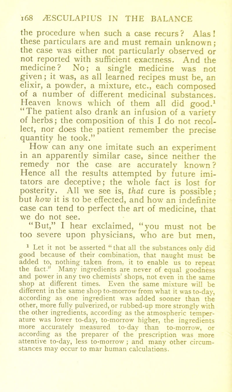 the procedure when such a case recurs? Alas ! these particulars are and must remain unknown; the case was either not particularly observed or not reported with sufficient exactness. And the medicine? No; a single medicine was not given; it was, as all learned recipes must be, an elixir, a powder, a mixture, etc., each composed of a number of different medicinal substances. Heaven knows which of them all did good.1 “The patient also drank an infusion of a variety of herbs; the composition of this I do not recol- lect, nor does the patient remember the precise quantity he took.” How can any one imitate such an experiment in an apparently similar case, since neither the remedy nor the case are accuratel v known ? Hence all the results attempted by future imi- tators are deceptive; the whole fact is lost for posterity. All we see is, that eure is possible; but how it is to be effected, and how an indefinite case can tend to perfect the art of medicine, that we do not see. “But,” I hear exclaimed, “you must not be too severe upon physicians, who are but men, 1 Let it not be asserted “ that all the substances only did good because of their combination, that naught must be added to, nothing taken from, it to enable us to repeat the fact.” Many ingredients are never of equal goodness and power in any two chemists’ shops, not even in the same shop at different times. Even the same mixture will be different in the same shop to-morrow from what it was to-day, according as one ingredient was added sooner than the other, more fully pulverized, or rubbed-up more strongly with the other ingredients, according as the atmospheric temper- ature was lower to-day, to-morrow higher, the ingredients more accurately measured to-day than to-morrow, or according as the preparer of the prescription was more attentive to-day, less to-morrow ; and many other circum- stances may occur to mar human calculations.