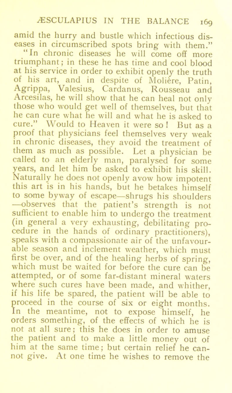 amid the hurry and bustle which infectious dis- eases in circumscribed spots bring with them.” “In chronic diseases he will come off more triumphant; in these he bas time and cool blood at his Service in Order to exhibit openly the truth of his art, and in despite of Moli&re, Patin, Agrippa, Valesius, Cardanus, Rousseau and Arcesilas, he will show that he can heal not only those who would get well of themselves, but that he can eure what he will and what he is asked to eure.” Would to Heaven it were so ! But as a proof that physicians feel themselves very weak in chronic diseases, they avoid the treatment of them as much as possible. Let a physician be called to an elderly man, paralysed for some years, and let him be asked to exhibit his skill. Naturally he does not openly avow how impotent this art is in his hands, but he betakes himself to some byway of escape—shrugs his shoulders —observes that the patient’s strength is not sufficient to enable him to undergo the treatment (in general a very exhausting, debilitating pro- cedure in the hands of ordinary practitioners), speaks with a compassionate air of the unfavour- able season and inclement weather, which must first be over, and of the healing herbs of spring, which must be waited for before the eure can be attempted, or of some far-distant mineral waters where such eures have been made, and whither, if his life be spared, the patient will be able to proceed in the course of six or eight months. In the meantime, not to expose himself, he Orders something, of the effects of which he is not at all sure; this he does in Order to amuse the patient and to make a little money out of him at the same time; but certain relief he can- not give. At one time he wishes to remove the