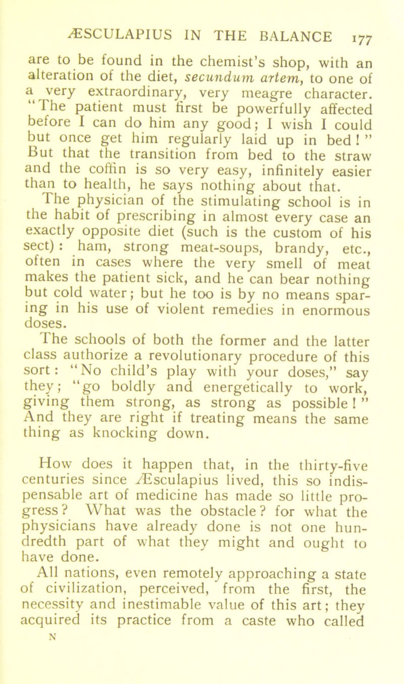 are to be found in the chemist’s shop, with an alteration of the diet, secundum artem, to one of a very extraordinary, very meagre character. The patient must first be powerfully affected before I can do him any good; I wish I could but once get him regularly laid up in bed ! ” But that the transition from bed to the straw and the coffin is so very easy, infinitely easier than to health, he says nothing about that. The physician of the stimulating school is in the habit of prescribing in almost every case an exactly opposite diet (such is the custom of his sect) : harn, strong meat-soups, brandy, etc., often in cases where the very smell of meat makes the patient sick, and he can bear nothing but cold water; but he too is by no means spar- ing in his use of violent remedies in enormous doses. The schools of both the former and the latter dass authorize a revolutionary procedure of this sort: No child’s play with your doses,” say they; go boldly and energetically to work, giving them strong, as strong as possible! ” And they are right if treating means the same thing as knocking down. How does it happen that, in the thirty-five centuries since YEsculapius lived, this so indis- pensable art of medicine has made so little pro- gress? What was the obstacle ? for what the physicians have already done is not one hun- dredth part of what they might and ought to have done. All nations, even remotely approaching a state of civilization, perceived, from the first, the necessity and inestimable value of this art; they acquired its practice from a caste who called