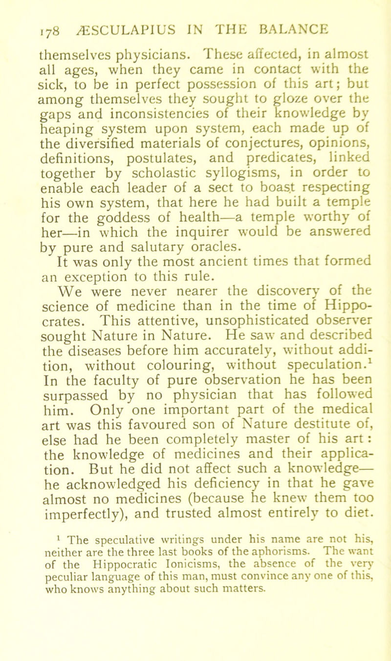 themselves physicians. These affected, in almost all ages, when they came in contact with the sich, to be in perfect possession of this art; but among themselves they sought to gloze over the gaps and inconsistencies of their knowledge by heaping System upon System, each made up of the diversified materials of conjectures, opinions, definitions, postulates, and predicates, linked together by scholastic syllogisms, in Order to enable each leader of a sect to boast respecting his own System, that here he had built a temple for the goddess of health—a temple worthy of her—in which the inquirer would be answered by pure and salutary oracles. It was only the most ancient times that formed an exception to this rule. We were never nearer the discovery of the Science of medicine than in the time of Hippo- crates. This attentive, unsophisticated observer sought Nature in Nature. He saw and described the diseases before him accurately, without addi- tion, without colouring, without speculation.1 In the faculty of pure observation he has been surpassed by no physician that has followed him. Only one important part of the medical art was this favoured son of Nature destitute of, eise had he been completely master of his art: the knowledge of medicines and their applica- tion. But he did not affect such a knowledge— he acknowledged his deficiency in that he gave almost no medicines (because he knew them too imperfectly), and trusted almost entirely to diet. 1 The speculative writings under his name are not his, neither are the three last books of the aphorisms. The want of the Hippocratic Ionicisms, the absence of the very peculiar language of this man, must convince any one of this, who knows anything about such matters.