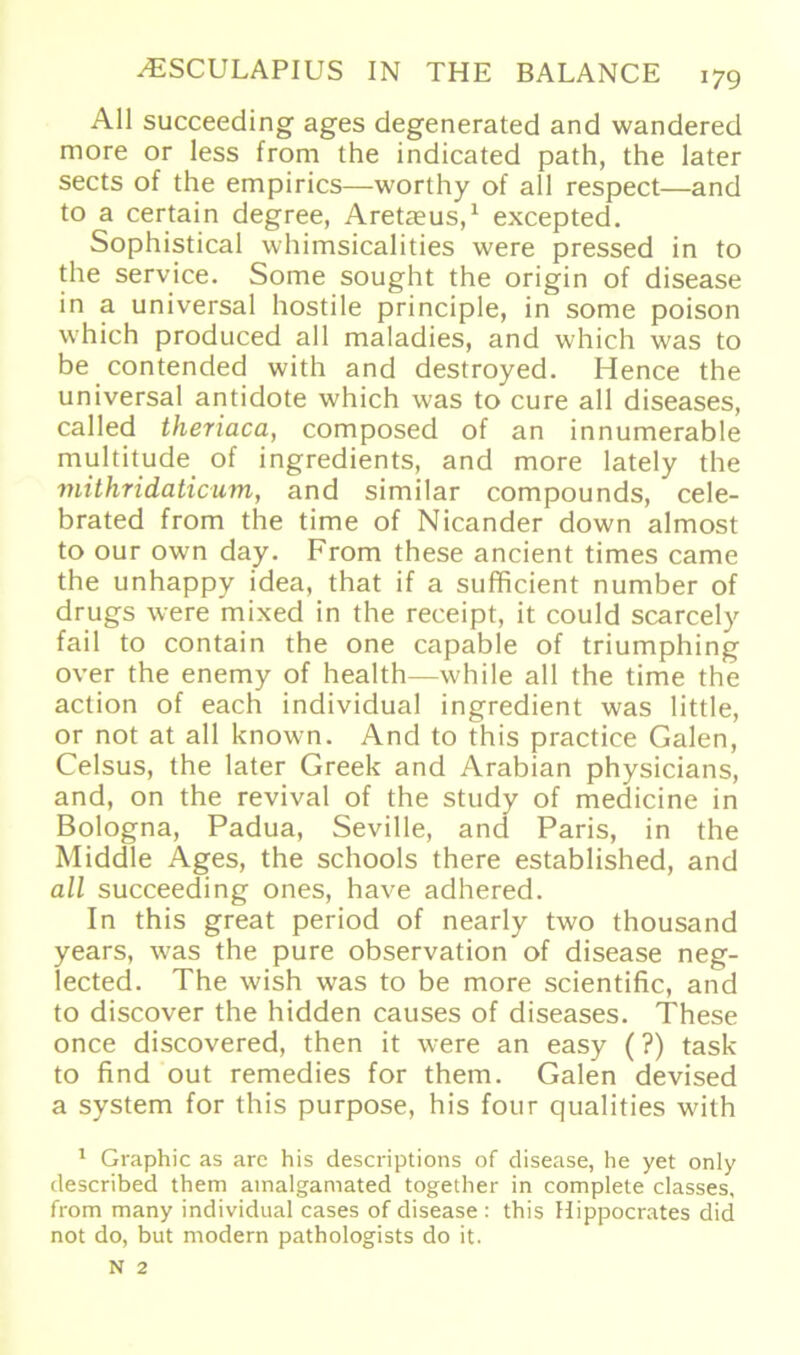 All succeeding ages degenerated and wandered more or less from the indicated path, the later sects of the empirics—worthy of all respect—and to a certain degree, Aretaus,1 excepted. Sophistical whimsicalities were pressed in to the Service. Some sought the origin of disease in a universal hostile principle, in some poison which produced all maladies, and which was to be contended with and destroyed. Hence the universal antidote which was to eure all diseases, called theriaca, composed of an innumerable multitude of ingredients, and more lately the mithridaticum, and similar compounds, cele- brated from the time of Nicander down almost to our own day. From these ancient times came the unhappy idea, that if a sufficient number of drugs were mixed in the receipt, it could scarcely fail to contain the one capable of triumphing over the enemy of health—while all the time the action of each individual ingredient was little, or not at all known. And to this practice Galen, Celsus, the later Greek and Arabian physicians, and, on the revival of the study of medicine in Bologna, Padua, Seville, and Paris, in the Middle Ages, the schools there established, and all succeeding ones, have adhered. In this great period of nearly two thousand years, was the pure observation of disease neg- lected. The wish was to be more scientific, and to discover the hidden causes of diseases. These once discovered, then it were an easy (?) task to find out remedies for them. Galen devised a System for this purpose, his four qualities with 1 Graphic as are his descriptions of disease, he yet only described them amalgamated together in complete classes, from many individual cases of disease : this Hippocrates did not do, but modern pathologists do it.