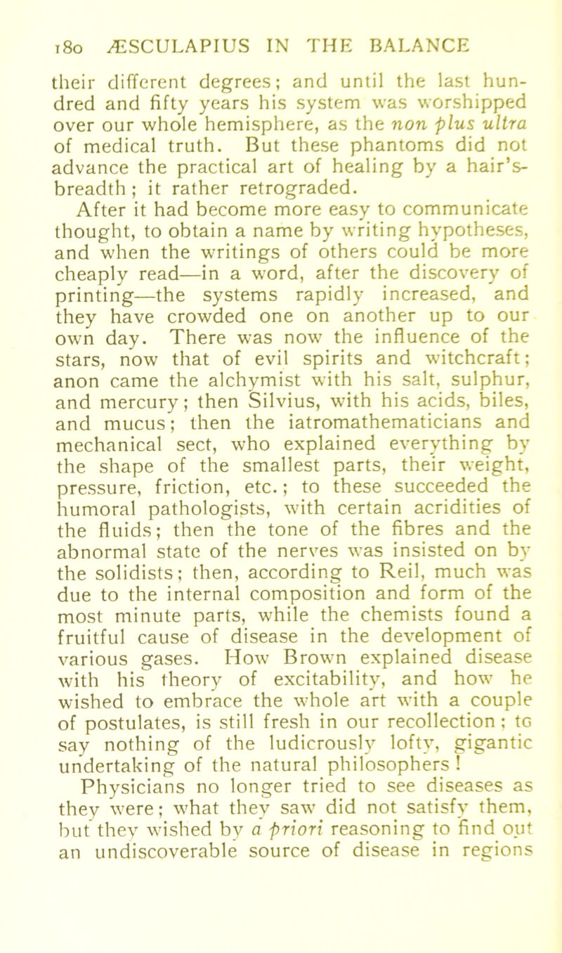 their different degrees; and until the last hun- dred and fifty years his System was worshipped over our whole hemisphere, as the non plus ultra of medical truth. But these phantoms did not advance the practical art of healing by a hair’s- breadth ; it rather retrograded. After it had become more easy to communicate thought, to obtain a name by writing hvpotheses, and when the writings of others could be more cheaply read—in a word, after the discovery of printing—the Systems rapidly increased, and they have crowded one on another up to our own day. There was now the influence of the Stars, now that of evil spirits and witchcraft; anon came the alchymist with his salt, sulphur, and mercury; then Silvius, with his acids, biles, and mucus; then the iatromathematicians and mechanical sect, who explained everything by the shape of the smallest parts, their weight, pressure, friction, etc.; to these succeeded the humoral pathologists, with certain acridities of the fluids; then the tone of the fibres and the abnormal state of the nerves was insisted on by the solidists: then, according to Reil, much was due to the internal composition and form of the most minute parts, while the chemists found a fruitful cause of disease in the development of various gases. How Brown explained disease with his theory of excitability, and how he wished to embrace the whole art with a couple of postulates, is still fresh in our recollection : tG say nothing of the ludicrousl5r lofty, gigantic undertaking of the natural philosophers ! Physicians no longer tried to see diseases as they were; what they saw did not satisfy them, but they wished by a priori reasoning to find out an undiscoverable source of disease in regions