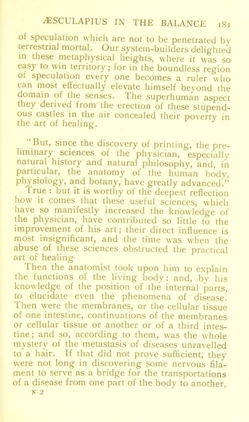 of speculation whicli are not to be penetrated by terrestrial mortal. Our system-builders delighted in these metaphysical heights, where it was so easy to win territory ; for in the boundless region ot speculation every one becomes a ruler who can most effectually elevate himself beyond the domain of the senses. The superhuman aspect they derived from the erection of these stupend- ous castles in the air concealed their poverty in the art of healing. J “But, since the discovery of printing, the pre- liminary Sciences of the physician, especiallv natural history and natural philosophy, and, in particular, the anatomy of the human bodv, physiology, and botany, have greatly advanced’.” True : but it is worthy of the deepest reflection how it comes that these useful Sciences, which have so manifestly increased the knowledge of the physician, have contributed so little to the improvement of his art; their direct influence is most insignificant, and the time was when the abuse of these Sciences obstructed the practical art of healing Then the anatomist took upon him to explain the functions of the living body; and, by his knowledge of the position of the internal parts, to elucidate even the phenomena of disease. Then were the membranes, or the cellular tissue of one intestine, continuations of the membranes or cellular tissue or another or of a third intes- tine; and so, according to them, was the whole mystery of the metastasis of diseases unravelled to a hair. If that did not prove sufficient, they were not long in discovering some nervous fila- ment to serve as a bridge for the transportations of a disease from one part of the body to another.