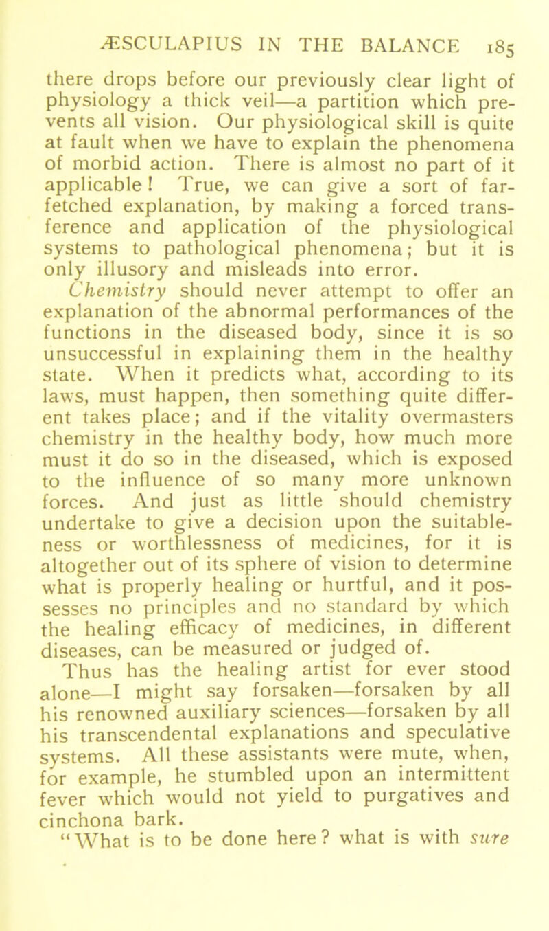 there drops before our previously clear light of physiology a thick veil—a partition which pre- vents all vision. Our physiological skill is quite at fault when we have to explain the phenomena of morbid action. There is almost no part of it applicable ! True, we can give a sort of far- fetched explanation, by making a forced trans- ference and application of the physiological Systems to pathological phenomena; but it is only illusory and misleads into error. Chemistry should never attempt to offer an explanation of the abnormal performances of the functions in the diseased body, since it is so unsuccessful in explaining them in the healthy state. When it predicts what, according to its laws, must happen, then something quite differ- ent takes place; and if the vitality overmasters chemistry in the healthy body, how much more must it do so in the diseased, which is exposed to the influence of so many more unknown forces. And just as little should chemistry undertake to give a decision upon the suitable- ness or worthlessness of medicines, for it is altogether out of its sphere of vision to determine what is properly healing or hurtful, and it pos- sesses no principles and no Standard by which the healing efficacy of medicines, in different diseases, can be measured or judged of. Thus has the healing artist for ever stood alone—I might say forsaken—forsaken by all his renowned auxiliary Sciences—forsaken by all his transcendental explanations and speculative Systems. All these assistants were mute, when, for example, he stumbled upon an intermittent fever which would not yield to purgatives and cinchona bark. “What is to be done here ? what is with sure