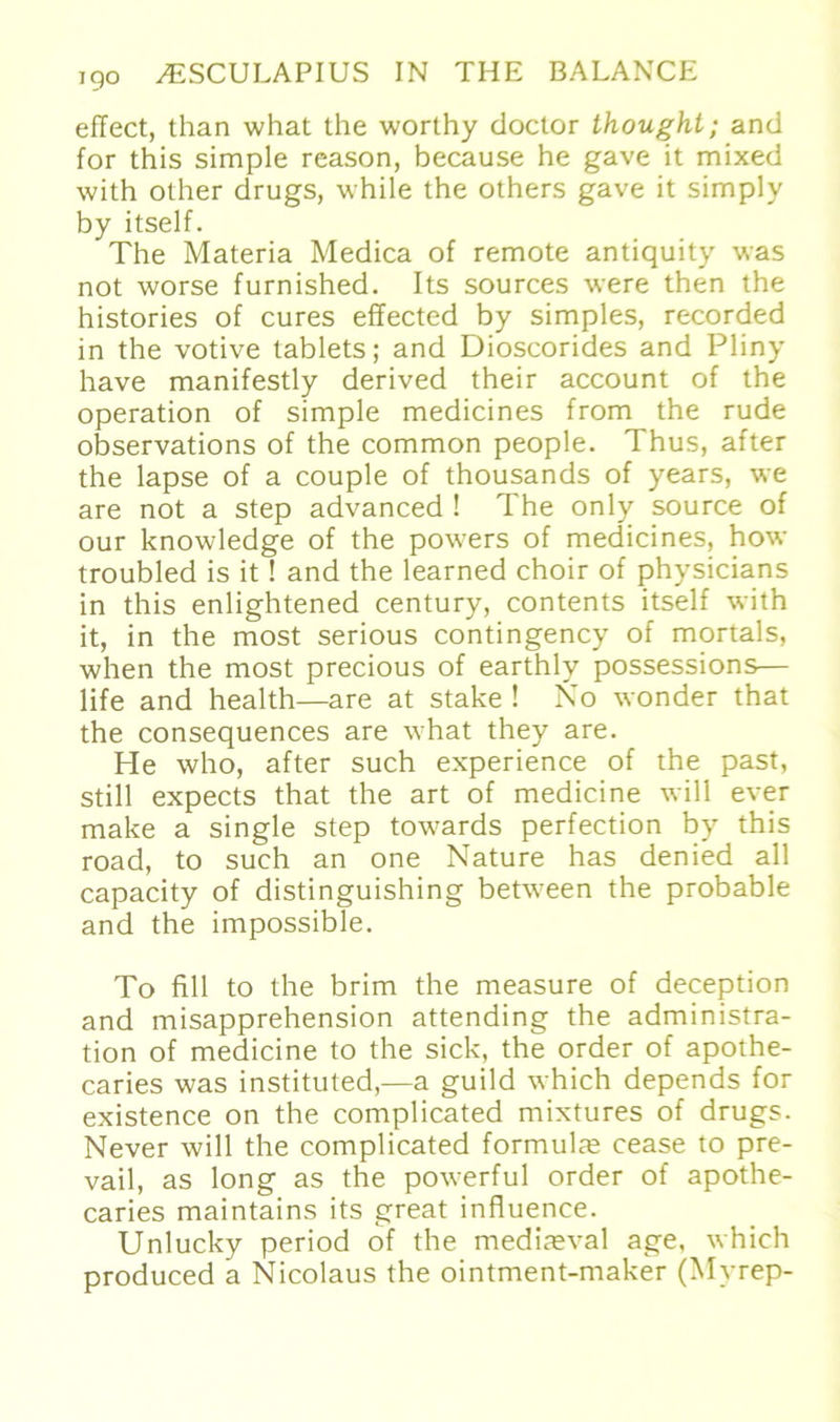 eflect, than what the worthy doctor thought; and for this simple reason, because he gave it mixed with other drugs, while the others gave it simply by itself. The Materia Medica of remote antiquity was not worse furnished. Its sources were then the histories of eures effected by simples, recorded in the votive tablets; and Dioscorides and Pliny have manifestly derived their account of the Operation of simple medicines from the rüde observations of the common people. Thus, after the lapse of a couple of thousands of years, \ve are not a Step advanced ! The only source of our knowledge of the powers of medicines, how troubled is it ! and the learned choir of physicians in this enlightened Century, contents itself with it, in the most serious contingency of mortals, when the most precious of earthly possessions— life and health—are at stäke ! No wonder that the consequences are what they are. He who, after such experience of the past, still expects that the art of medicine will ever make a single Step towards perfection by this road, to such an one Nature has denied all capacity of distinguishing between the probable and the impossible. To fill to the brim the measure of deception and misapprehension attending the administra- tion of medicine to the sick, the Order of apothe- caries was instituted,—a guild which depends for existence on the complicated mixtures of drugs. Never will the complicated formulm cease to pre- vail, as long as the powerful Order of apothe- caries maintains its great influence. Unlucky period of the medireval age, which produced a Nicolaus the ointment-maker (Myrep-