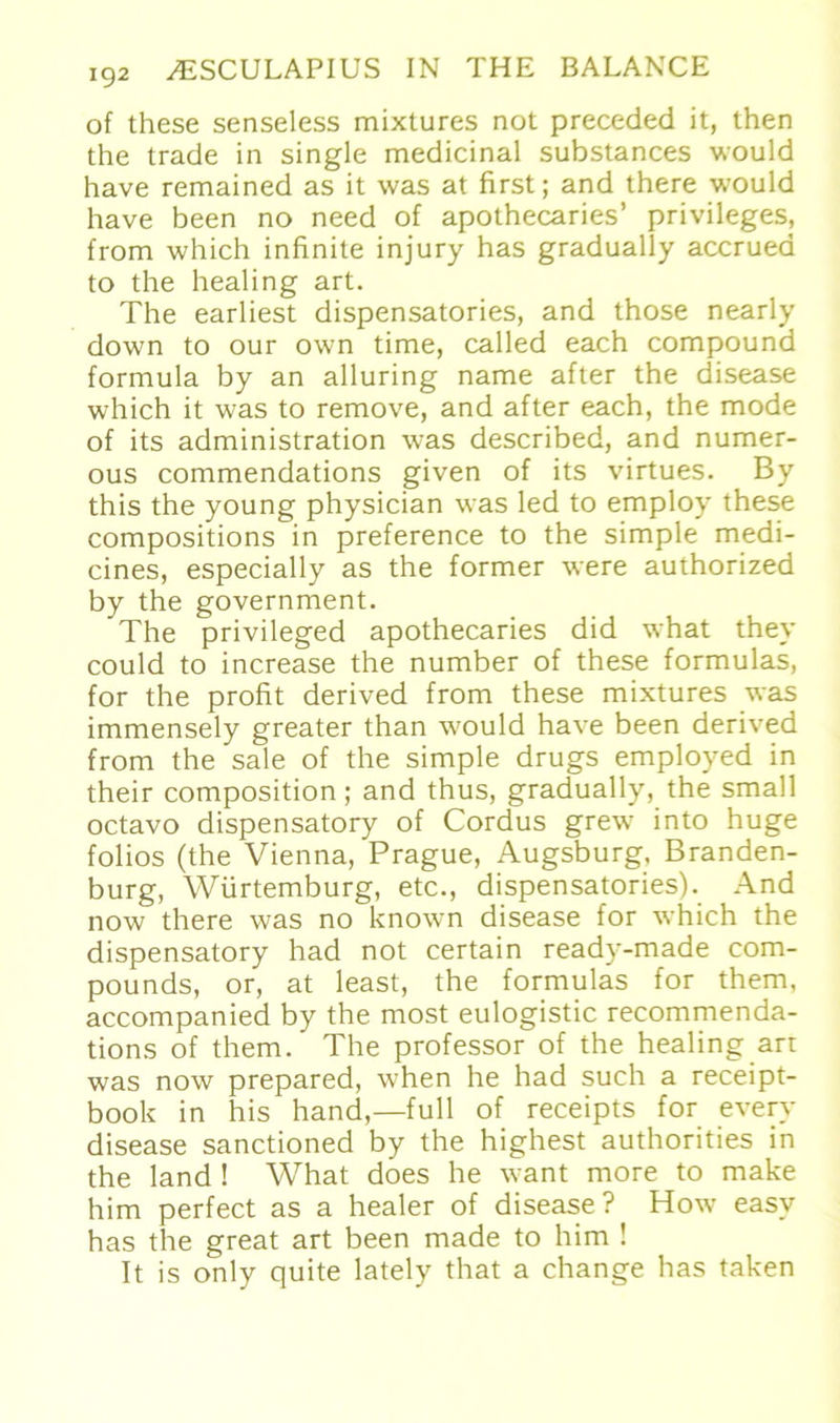 of these senseless mixtures not preceded it, then the trade in single medicinal substances would have remained as it was at first; and there would have been no need of apothecaries’ Privileges, from which infinite injury has gradually accruea to the healing art. The earliest dispensatories, and those nearly down to our own time, called each compound formula by an alluring name after the disease which it was to remove, and after each, the mode of its administration was described, and numer- ous commendations given of its virtues. By this the young physician was led to employ these compositions in preference to the simple medi- cines, especially as the former were authorized by the government. The privileged apothecaries did what they could to increase the number of these formulas, for the profit derived from these mixtures was immensely greater than would have been derived from the sale of the simple drugs employed in their composition; and thus, gradually, the small octavo dispensatory of Cordus grew into huge folios (the Vienna, Prague, Augsburg, Branden- burg, Würtemburg, etc., dispensatories). And now there was no known disease for which the dispensatory had not certain ready-made Com- pounds, or, at least, the formulas for them, accompanied by the most eulogistic recommenda- tions of them. The professor of the healing art was now prepared, when he had such a receipt- book in his hand,—full of receipts for every disease sanctioned by the highest authorities in the land ! What does he want more to make him perfect as a healer of disease? How easy has the great art been made to him ! It is only quite lately that a change has taken