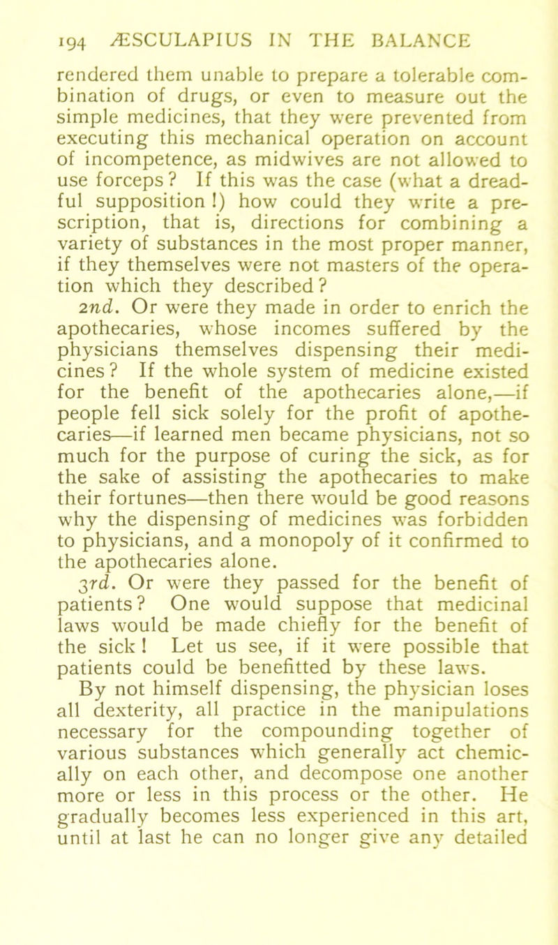 rendered them unable lo prepare a tolerable com- bination of drugs, or even to measure out the simple medicines, that they were prevented from executing this mechanical Operation on account of incompetence, as midwives are not allowed to use forceps? If this was the case (what a dread- ful supposition !) how could they write a pre- scription, that is, directions for combining a variety of substances in the most proper manner, if they themselves were not masters of the Opera- tion which they described ? 2nd. Or were they made in Order to enrich the apothecaries, whose incomes suffered by the physicians themselves dispensing their medi- cines ? If the whole System of medicine existed for the benefit of the apothecaries alone,—if people feil sick solely for the profit of apothe- caries—if learned men became physicians, not so much for the purpose of curing the sick, as for the sake of assisting the apothecaries to make their fortunes—then there would be good reasons why the dispensing of medicines was forbidden to physicians, and a monopoly of it confirmed to the apothecaries alone. 3rd. Or were they passed for the benefit of patients? One would suppose that medicinal laws would be made chiefly for the benefit of the sick ! Let us see, if it were possible that patients could be benefitted by these laws. By not himself dispensing, the physician loses all dexterity, all practice in the manipulations necessary for the compounding together of various substances which generally act chemic- ally on each other, and decompose one another more or less in this process or the other. He gradually becomes less experienced in this art, until at last he can no longer give any detailed