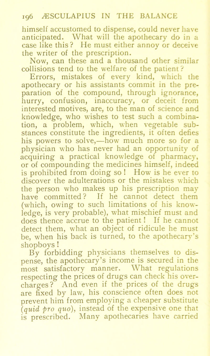 himself accustomed to dispense, could never have anticipated. What will the apothecary do in a case like this? He must either annoy or deceive the writer of the prescription. Now, can these and a thousand other similar collisions tend to the welfare of the patient? Errors, mistakes of every kind, which the apothecary or his assistants commit in the pre- paration of the compound, through ignorance, hurry, confusion, inaccuracy, or deceit from interested motives, are, to the man of Science and knowledge, who wishes to test such a combina- tion, a problem, which, when vegetable sub- stances constitute the ingredients, it often defies his powers to solve,—how much more so for a physician who has never had an opportunity of acquiring a practical knowledge of pharmacy, or of compounding the medicines himself, indeed is prohibited from doing so ! How is he ever to discover the adulterations or the mistakes which the person who makes up his prescription may have committed ? If he cannot detect them (which, owing to such limitations of his know- ledge, is very probable), what mischief must and does thence accrue to the patient! If he cannot detect them, what an object of ridicule he must be, when his back is turned, to the apothecarv’s shopboys! By forbidding physicians themselves to dis- pense, the apothecary’s income is secured in the most satisfactory manner. What regulations respecting the prices of drugs can check his over- charges? And even if the prices of the drugs are fixed by law, his conscience often does not prevent him from employing a cheaper Substitute (quid pro quo), instead of the expensive one that is prescribed. Many apothecaries have carried