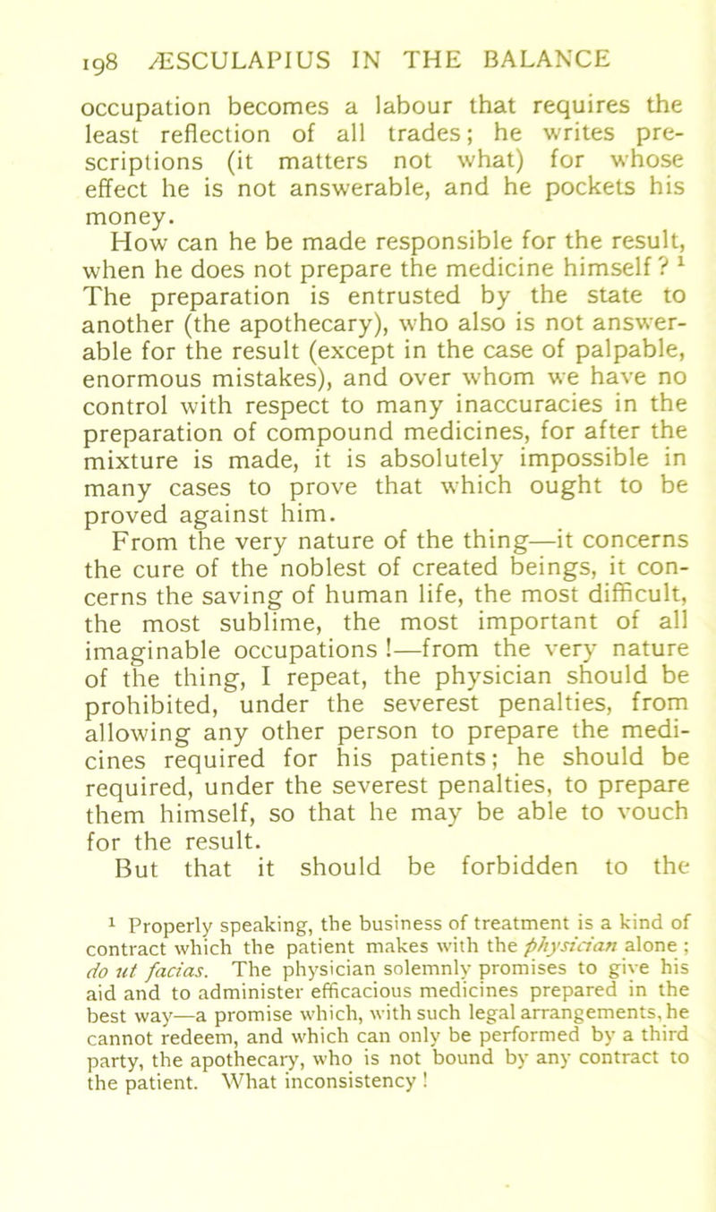 occupation becomes a labour that requires the least reflection of all trades; he writes pre- scriptions (it matters not what) for whose effect he is not answerable, and he pockets his money. How can he be made responsible for the result, when he does not prepare the medicine himself ? 1 The preparation is entrusted by the state to another (the apothecary), who also is not answer- able for the result (except in the case of palpable, enormous mistakes), and over whom we have no control with respect to many inaccuracies in the preparation of compound medicines, for after the mixture is made, it is absolutely impossible in many cases to prove that which ought to be proved against him. From the very nature of the thing—it concerns the eure of the noblest of created beings, it con- cerns the saving of human life, the most difficult, the most sublime, the most important of all imaginable occupations !—from the very nature of the thing, I repeat, the physician should be prohibited, under the severest penalties, from allowing any other person to prepare the medi- cines required for his patients; he should be required, under the severest penalties, to prepare them himself, so that he may be able to vouch for the result. But that it should be forbidden to the 1 Property speaking, the business of treatment is a kind of contract which the patient makes with the physician alone ; do ut facias. The physician solemnly promises to giye his aid and to administer efficacious medicines prepared in the best way—a promise which, with such legal arrangements, he cannot redeem, and which can only be performed by a third party, the apothecary, who is not bound by any contract to the patient. What inconsistency !