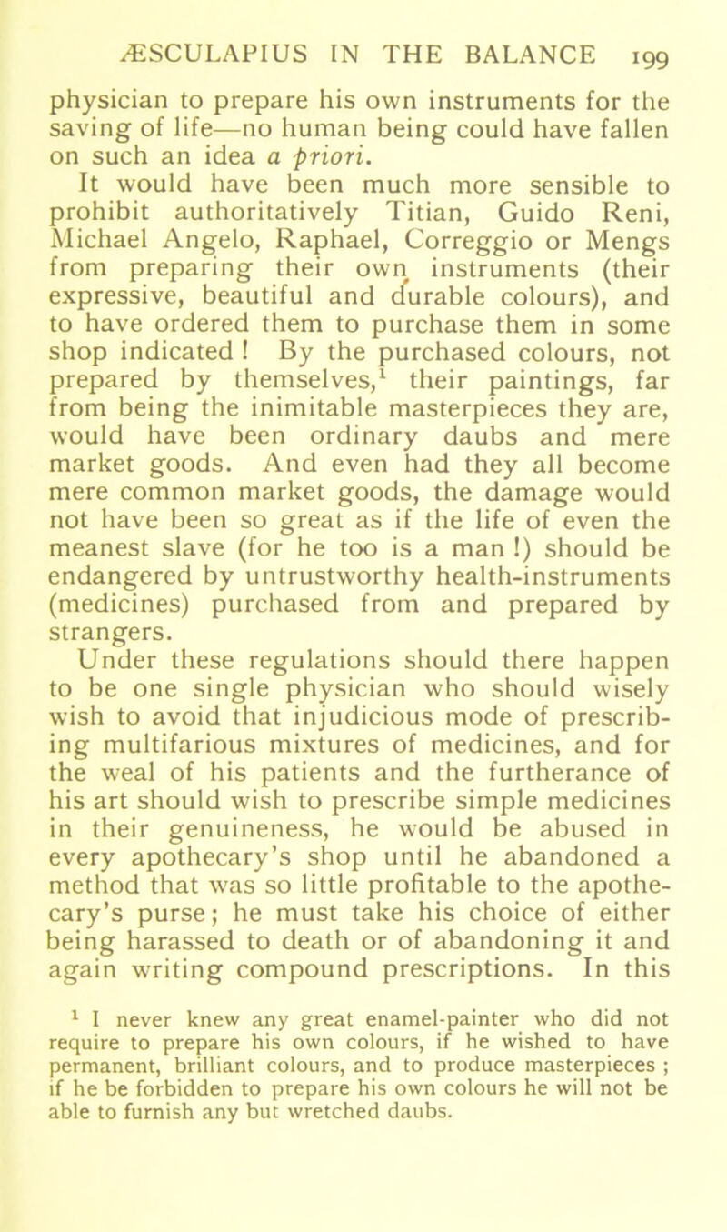 physician to prepare his own instruments for the saving of life—no human being could have fallen on such an idea a priori. It would have been much more sensible to prohibit authoritatively Titian, Guido Reni, Michael Angelo, Raphael, Correggio or Mengs from preparing their own instruments (their expressive, beautiful and durable colours), and to have ordered them to purchase them in some shop indicated ! By the purchased colours, not prepared by themselves,1 their paintings, far from being the inimitable masterpieces they are, would have been ordinary daubs and mere market goods. And even had they all become mere common market goods, the damage would not have been so great as if the life of even the meanest slave (for he too is a man !) should be endangered by untrustworthy health-instruments (medicines) purchased from and prepared by strangers. Under these regulations should there happen to be one single physician who should wisely wish to avoid that injudicious mode of prescrib- ing multifarious mixtures of medicines, and for the weal of his patients and the furtherance of his art should wish to prescribe simple medicines in their genuineness, he would be abused in every apothecary’s shop until he abandoned a method that was so little profitable to the apothe- cary’s purse; he must take his choice of either being harassed to death or of abandoning it and again writing compound prescriptions. In this 1 I never knew any great enamel-painter who did not require to prepare his own colours, if he wished to have permanent, brilliant colours, and to produce masterpieces ; if he be forbidden to prepare his own colours he will not be able to furnish any but wretched daubs.