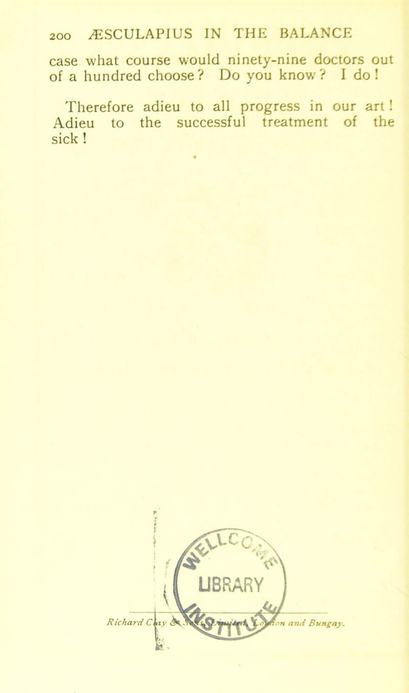 case what course would ninety-nine doctors out of a hundred choose ? Do you know? I do ! Therefore adieu to all progress in our art! Adieu to the successful treatment of the sick !