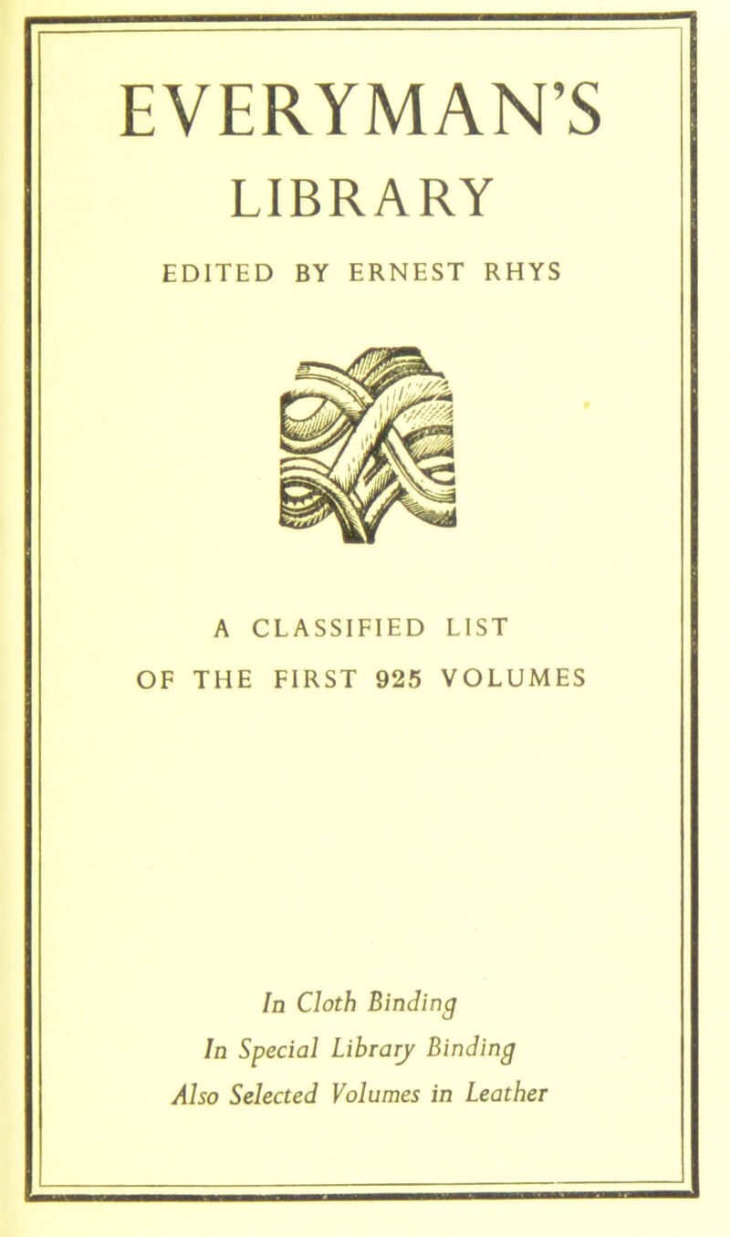 EVERYMAN'S LIBRARY EDITED BY ERNEST RHYS A CLASSIFIED LIST OF THE FIRST 925 VOLUMES In Cloth Einding ln Special Library Einding Also Selected Volumes in Leather