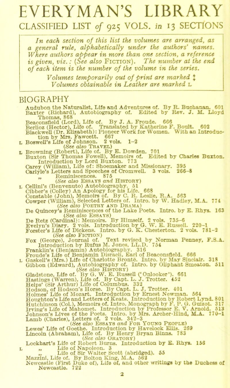 EVERYMAN’S LIBRARY CLASSIFIED LIST of 925 VOLS. in 13 SECTIONS In each section of this list the volumes are arranged, as a general rule, alphabelically under the authors' narrtes. Where authors appear in more than one section, a reference is given, viz.: (See also Fiction). The number at the end of each item is the number of the volume in the series. Volumes temporarily out of print are marked J Volumes obtainable in Leather are marked L BIOGRAPHY Audubon the Naturalist, Life and Adventnres of. By R. Buchanan. 601 Baxter (Richard), Autobiography of. Edited by Rev. J. M. Lloyd Thomas, 868 Beaconsfield (Lord), Life of. By J. A. Fronde. 666 Berlioz (Hector), Life of. Translated by Katherine F. Boult. 602 Blackwell (Dr. Elizabeth): Pioneer Work for Women. With an Introduo- tion by Mrs. Fawcett. 667 L BoBwell’s Life of Johnson. 2 yols. 1-2 (See also Travel) L Browning (Robert), Life of. By E. Dowden. 701 Buxton (Sir Thomas Fowell), Memoirs of. Edited by Charles Buxton. Introduction by Lord Buxton. 773 Carey (William), Life of: Shoemaker and Missionary. 395 Carlyle’s Letters and Speeches of Cromwell. 3 vols. 266-8 „ Reminiscences. 875 (See also Essays and Histort) L Cellini’s (Benvenuto) Autobiography. 51 Cibber’s (Colley) An Apology for his Life. 668 Constable (John), Memoirs of. By C. R. Leslie, R.A. 563 Cowper (William), Selected Letters of. Intro. by W. Hadley, M.A. 774 (See also Poetry and Drama) De Quincey’s Reminiscences of the Lake Poets. Intro. by E. Rhya. 163 (See also Essays) De Retz (CarcLinal): Memoirs. By Himself. 2 vols. 735-6 Evelyn’s Diary. 2 vols. Introduction by G. W. E. Russell. 220-1 Forster’s Life of Dickens. Intro. by G. K. Chesterton. 2 vols. 781-2 (See also Fiction ) Fox (George), Journal of. Text revised by Norman Penney, F.3.A. Introduction by Rufus M. Jones, LL.D. 754 Franklin’s (Benjamin) Autobiography. 316 Froude’s Life of Benjamin Disraeli, Earl of Beaconsfield. 666 L Gaskell’s (Mrs.) Life of Charlotte Bronte. Intro. by May Sinclair. 318 Gibbon (Edward), Autobiography of. Intro. by Oliphant Smeaton. 511 (See also History) Gladstone, Life of. By G. W. E. Russell ('Onlooker’). 661 Hastings (Warren), Life of. By Capt. L. J. Trotter. 452 Helps’ (Sir Arthur) Life of Columbus. 332 Hodson, of Hodson’s Horse. By Capt. L. J. Trotter. 401 Holmes’ Life of Mozart. Introduction by Emest Newman. 564 Houghton’s Life and Letters of Keats. Introduction by Robert Lynd. 801 Hutchinson (Col.), Memoirs of. Intro. Monograph by F. P. G. Guizot. 317 Irving’s Life of Mahomet. Introduction by Professor E. V. Arnold. 513 Johnson’s Lives of the Poets. Intro. by Mrs. Archer-Hind, M.A. 770-1 Lamb (Charles), Letters of. 2 vols. 342-3 (See also Essays and For Younq People) Lewes’ Life of Goethe. Introduction by Havelock Ellis. 269 Lincoln (Abraham), Life of. By Henry Bryan Binns. 783 (See also Oratory) Lockhart’s Life of Robert Burns. Introduction by E. Rhys. 156 L „ Life of Napoleon. 3 „ Life of Sir Walter Scott (abridged). 55 Mazzini, Life of. By Bolton King, M.A. 562 Newcastle (First Duke of), Life of, and other writings by the Duchess of Newcastle. 722