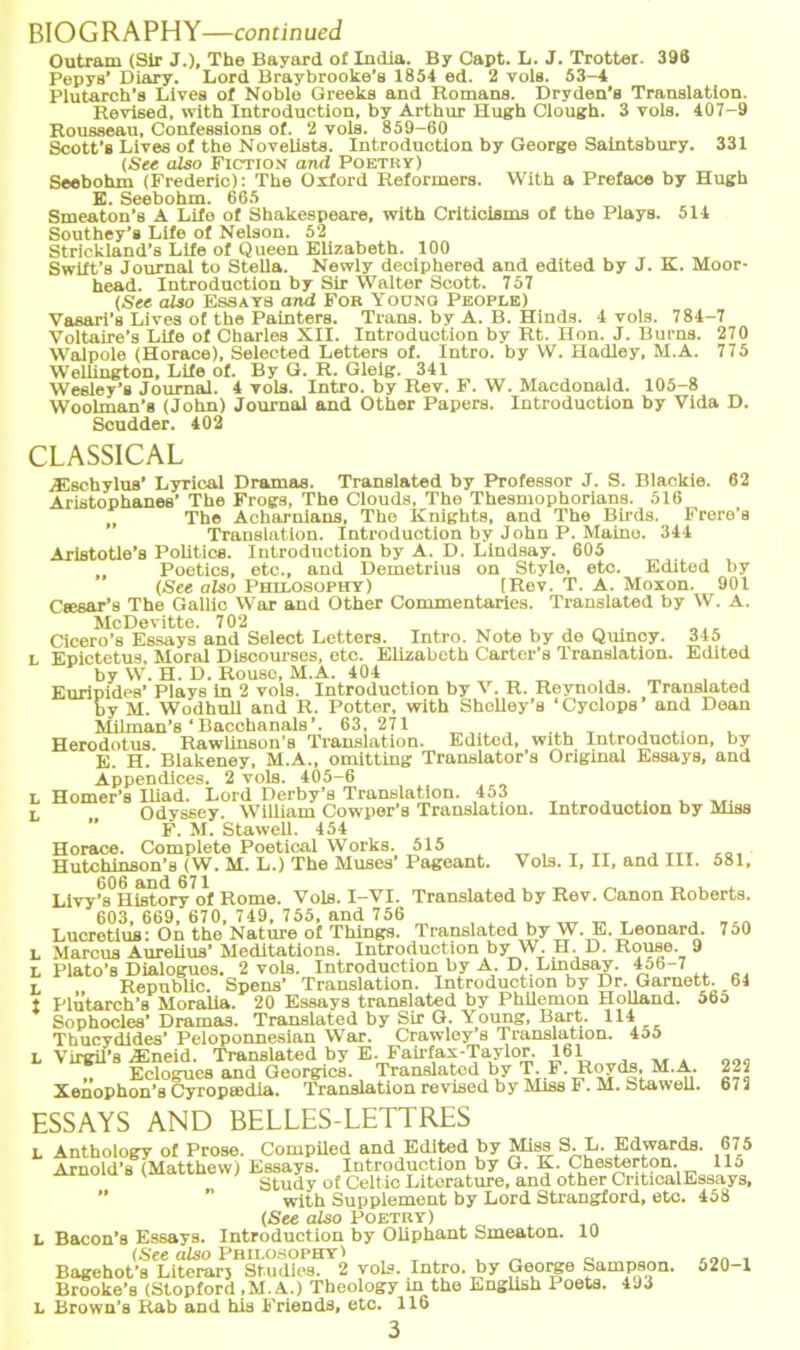 r f BIOGRAPHY—continued Pepys’ Diary. Lord Braybrooke’s 1854 ed. 2 vols. 53-4 Plutarch’s Lives of Noble Greeks and Romans. Dryden’s Translation. Rousseau, Confessions of. 2 vols. 859-60 Seebohm (Frederic): The Oxford Reformers. With a Preface by Hugh E. Seebohm. 665 Smeaton’s A Lifo of Shakespeare, with Criticisms of the Plays. 514 Southey’s Life of Nelson. 52 Strickland’s Life of Queen Elizabeth. 100 Swift’s Journal to Stella. Newly deciphered and edited by J. K. Moor- Vasari’s Lives of the Palnters. Trans, by A. B. Hinds. 4 vols. 784-7 Walpole (Horace), Selected Letters of. Intro. by W. Hadley, M.A. 775 Wellington, Life of. By G. R. Gleig. 341 Wesley’s Journal. 4 vols. Intro. by Rev. F. W. Macdonald. 105-8 Woolman’s (John) Journal and Other Papers. Introduction by Vida D. Scudder. 402 Vols. I, II, and III. 581, CLASSICAL /Esehylua’ Lyrical Dramas. Translated by Professor J. S. Blackie. 62 Aristophanes’ The Frogs, The Clouds, The Thesmophorians. 516 The Acharnians, The Knights, and The Blrds. Frere's Translation. Introduction by J ohn P. Maino. 344 Aristotle’s Politics. Introduction by A. D. Lindsay. 605 Poetics, etc., and Demetrius on Style, etc. Editod by (See also Philosophy) [Rev. T. A. Moxon. 901 Csesar’s The Gallic War and Other Commentaries. Translated by W. A. McDevitte. 702 Cicero’s Essays and Select Letters. Intro. Note by de Qmncy. 345 l Epictetus, Moral Discourses, etc. Elizabeth Carter’s Translation. Edited by W. H. D. Rouso, M.A. 404 Euripides’ Plays ln 2 vols. Introduction by V. R. Reynolds. Translated by M. Wodhuil and R. Potter, with Shclley’s ‘ Cyclops' and Dean Milman’s‘Bacchanals’. 63,271 _ , , ,. , Herodotus Rawlinson’s Translation. Edited, with Introduction, by E. H. Blakeney, M.A., omitting Translator’s Original Essays, and Appendices. 2 vols. 405-6 Homer’s Iliad. Lord Derby’s Translation. 453 Odyssey. William Cowper’s Translation. Introduction by Miss F. M. Stawell. 454 Horace. Complete Poetical Works. 515 Hutchinson’s (W. M. L.) The Muses’ Pageant. Livy’^liistory^f Rome. Vols. I-VI. Translated by Rev. Canon Roberts. 603, 669, 670, 749, 755, and 756 , . , . ^ „ T , Lucretius: On the Nature of Things. Translated byW.E. Leonard. 7o0 L Marcus AureUus’Meditations. Introduction by W. H. D. Rouse. 9 l Plato’s Dialogues. 2 vols. Introduction by A. D.Lindsay. 456-7 L „ Republic. Spens’ Translation. Introduction by Dr. Garnett. 64 1 Plutarch’s Moralia. 20 Essays translated by Philemon Holland. 56o Sophocles’Dramas. Translated by Sir G. Young, Bart. 114 Thucydides’ Peloponnesian War. Crawley s Translation. 455 l Virgil’s Aineid. Translated by E.Fairfax-Taylor. 161 „ Eclogues and Georgdcs. Translated by T.F. Roy ds, M.A. Xenophon’a Cyropeedia. Translation revised by Miss F. M. Stawell. ESSAYS AND BELLES-LETTRES L Anthology of Prose. Compiled and Edited by Miss S. L. Edwards. Arnold’s (Matthew) Essays. Introduction by G. K. Chesterton. Study of Celtic Litorature, and other CnticalEssays, ” ” with Supplement by Lord Strangford, etc. 458 (See also Poetry) l Bacon’s Essays. Introduction by Oliphant Smeaton. 10 (See also Philosophy 1 . _ _ Bagehot’s Literarj Studios. 2 vols. Intro. by George Sampson Brooke’s (Stopford ,M. A.) Theology m the English Poets. 493 L Brown’s Rab and his Friends, etc. 116 3 222 672 675 115 520-1