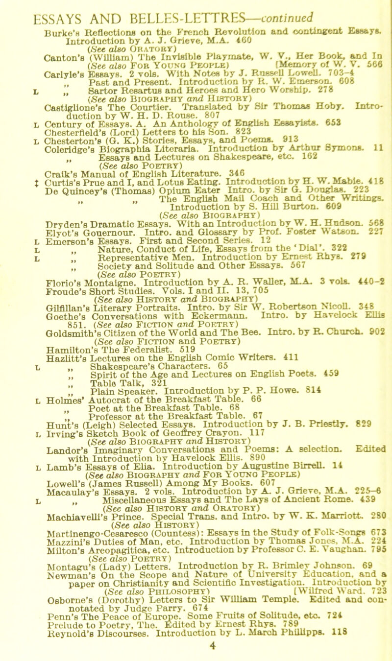 Burke's Reflections on the French Revolution and contingent Essays. Canton’s (William) The Invlsible Playmate, W. V., Her Book, and In Carlyle’s Essays. 2 volfl. With Notes by J. Russell Lowell. 703-4 „ Past and Present. Introduction by R. W. Emerson. 608 L „ Sartor Resartus and Heroes and Hero Worshlp. 278 Castiglione’s The Courtier. Trauslated by Sir Thomas Hoby. Intro- duction by W. H. D. Rouse. 807 L Century of Essays. A. An Anthology of English Essayißte. 653 Chesterfteld’s (Lord) Letters to hls Son. 823 L Chesterton’s (G. K.) Stories, Essays, and Poems. 913 Coleridge’s Biographie Literaria. Introduction by Arthur Symons. 11 „ Essays and Lectures on Shakespeare, etc. 162 Craik’s Manual ot English Llterature. 346 __ 1 Curtis’s Prue and I, and Lotus Eating. Introduction bv H. W. Mabie. 418 De Quincey’s (Thomas) Opium Eater Intro. by Sir G. Douglas. 223 „ „ The English Mail Coach and Other Writings. (See also Biography) Dryden’s Dramatic Essays. With an Introduction by W. H. Hudson. 568 Elyot’s Gouernour. Intro. and Glossary by Prof. Foster Watson. 227 Emerson’s Essays. First and Second Series. 12 ,, Representative Men. Introduction by Ernest Rhys. 279 „ Society and Solitude and Other Essays. 567 (See also Poetry) _ Florio’s Montaigne. Introduction by A. R. Waller, M.A. 3 vols. 440-2 Froude’s Short Studies. Vols. I and II. 13, 705 (See also History and Biography) Gilflllan’s Literary Portraits. Intro. by Sir W. Robertson Nicoll. 348 Goethe’s Conversations with Eckermann. Intro. by Havelock Ellis 851. (See also Fiction and Poetry) Goldsmith’s Citizen of the World and The Bee. Intro. by R. Church. 902 (See also Fiction and Poetry) Hamilton’s The Federalist. 519 Hazlitt’s Lectures on the English Comic Writers. 411 L „ Shakespeare’s Characters. 65 „ Spirit of the Age and Lectures on English Poets. 459 „ Tabla Talk, 321 „ „ Plain SpeaKer. Introduction by P. P. Howe. 814 l Holmes’ Autocrat of the Breakfast Table. 66 „ Poet at the Breakfast Table. 68 „ Professor at the Breakfast Table. 67 Hunt’s (Leigh) Selected Essays. Introduction by J. B. Priestly. 829 l Irving’s Sketch Book of Geoffrey Crayon. 117 (See also Biography and History) Landor’s Imaginary Conversations and Poems: A selection. Edited with Introduction by Havelock Ellis. 890 l Lamb’s Essavs of Elia. Introduction by Augustine Birrell. 14 (See also Biography and For Youno People) Lowell’s (James Russell) Among My Books. 607 Macaulay’s Essays. 2 vols. Introduction by A. J. Grieve, M.A. 225-6 L „ Miscellaneous Essays and The Lays of Ancient Rome. 439 (See also History and Oratory) Machiavelli’s Prince. Special Trans, and Intro. by W. K. Marriott. 280 (See also History) Martinengo-Cesaresco (Countess): Essays in the Study ot Folk-Songs 673 Mazzini’s Duties of Man, etc. Introduction by Thomas Jones. M.A. 224 Milton's Areopagitica, etc. Introduction by Professor C. E. Vaughan. 795 (See also Poetry) Montagu’s (Lady) Letters. Introduction by R. Brimley Johnson. 69 Newman’s On the Scope and Nature of University Education. and a paper on Christianity and Scientific Investigation. Introduction by (See also Philosophy) [Wilfred Ward. 723 Osborne's (Dorothy) Letters to Sir William Temple. Edited and oon- notated by Judge Parry. 674 Penn’s The Peace of Europe. Some Fruits of Solitude, etc. <24 Prelude to Poetry, The. Edited by Ernest Rhys. 789 Reynold’s Discourses. Introduction by L. March Phillipps. 118