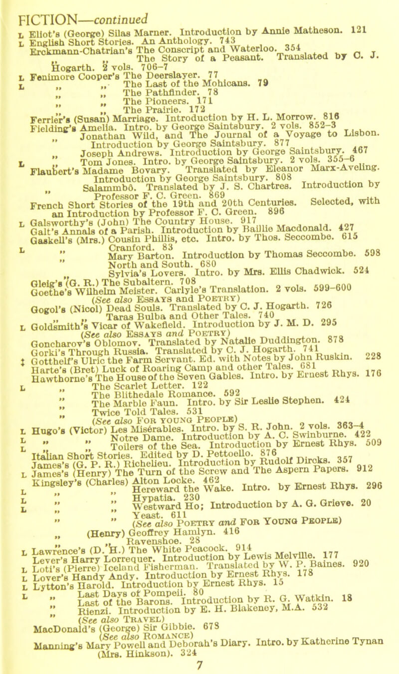 r «-* t* Ft* t* t* t« 121 J. Englieh Short Stories. An Anthology. 743 Erckmann-Chatrian’8 The Conscript and Waterloo. 354 Fenimore Cooper’s The Deerslayer. 77 ,, The Last of the Mohicans. 79 Ferrier’s (Susan) Marriage. Introduotion by H. L. Morrow. 816 Fielding’s Amelia. Intro. by George Saintsbury. 2 vols. 852-3 Jonathan WUd, and The Journal o£ a Yoyage to Lisbon. Introduotion by George Saintsbury. 877 Joseph Andrews. Introduotion by George Saintsbury. 4b7 Introduotion by George Saintsbury. 808 Salammbd. Translated by J. S. Chartres. Introduotion by Professor F. C. Green. 869 _ , . . .f. French Short Stories of the 19th and 20th Centuries. Seleoted, with Galsworthy’s (John) The Country House. 917 .. Galt's Annnla 0f a Parish. Introduotion by Baillie Macdonald. 427 Gaskell's (Mrs.) Cousin Phillis, etc. Intro. by Thos. Secoombe. 615 Cranford. 83 _nQ Mary Barton. Introduotion by Thomas Secoombe. 598 North and South. 680 Sylvia’s Lovers. Intro. by Mrs. Ellis Chadwick. 524 Gleig’s’(G. R.) The Subaltern. 708 nn Goethe’s Wilhelm Meister. Carlyle’s Translation. 2 vols. 599-600 (See also Essays and Poetky) Gogol’s (Nicol) Dead Souls. Translated by C. J. Hogarth. 726 Taras Bulba and Other Tales. 740 Goldsmith’s Vicar of Wakefleld. Introduotion by J. M. D. 295 (See also Essays and Poetry) „ Goncharov’s Oblomov. Translated by NataUe Duddmgton. 878 Gorki’s Through Russia. Translated by C. J. Hogarth. 741 Gotthelf’s Ulric the Farm Servant. Ed. with Notes by John Rusldn. *28 Harte’s (Bret) Luck of Roaring Camp and other Tales. 081 Hawthorne’s The House of the Seven Gables. Intro. by Einest Küys. l/b The Scarlet Letter. 122 The Blithedale Romance. 592 .„. The Marble Faun. Intro. by Sir Leslie Stephen. 424 Twice Told Tales. 531 (See also For young People) Hueo’s (Victor) Les Misörables. Intro. by S. R. John. 2 vols. 363 4 Hugo iVictor; Dame. Introductlon by A. C. Swmburne. 422  * ToUers of the Sea. Introduction by Ernest Rhys. 509 Itäiian Short Stories. Edited by D. Pettoello. 476ar,if nirnira ^57 Tames's (G. P. R.) Richelieu. Introduotion by Rudolf Dirckfl. 357 James’s (Henry) The Turn of the Sorcw and The Aspern Papers. 912 Kingaley’s (Charles) 462^ ^ by Ernest RhyfJ. 296  ” Westwm-dHo; Introduction by A. G. Grieve. 20 ” ’’ (Se^aiso^PoETRY and For Yoüng People) (Henry) Geoffrey Hamlyn. 416 ,, Ravenshoe. 28 Lawrence’s (D. H.) The White Peacock. 914 Lever’s Harry Lorrequer. Introduction by Lewis Melvlllo- I7 7 Loti’s (Pierre) Icelimd Fisherman. Translated by W. P. Barnes. Lover’s Handy Andy. Introduction by Ernest Rhys. 178 Lytton’s Harold. Introduction by Ernest Rhys. 15 .. Last Days of Pompeii. 80 , „ „ „... . Last of the Barons. Introduotion by R. G. Watkin. 18 Rienzi. Introduction by E. H. Blakeney, M.A. 532 ’’ (See also Travel) MacDonald’s (George) Sir Gibbie. 67o Manning'B Man^oweUand Deborah’s Diary. Intro. by Kathcrino Tynan (Mrs. Hinkson). 324 920