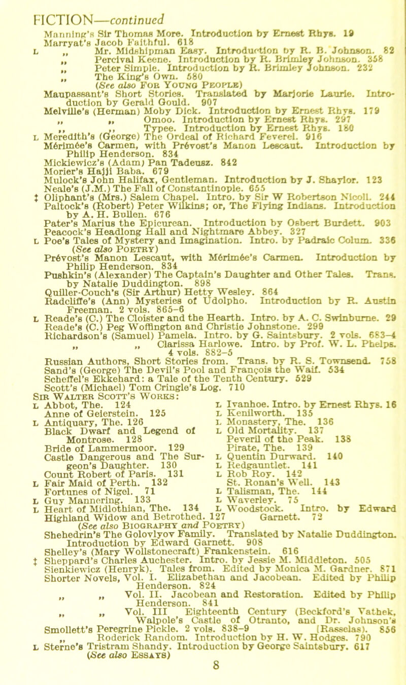 Manning’s Sir Thomas More. Introduetion by Emest Hhys. 19 Marryat's Jacob Faithful. 618 Mr. Mldshipman Easy. Introduetion Oy R. B. Johnson. 82 Pereival Keene. Introduetion by R. Brünier Johnson. 358 Peter Simple. Introduetion by R. Brimley Johnson. 232 The King’s Own. 680 (See also Fon Younq People) Maupassant’s Short Stories. Translated by Marjorle Laurle. Intro- duetion by Gerald Gould. 907 Melvüle’s (Herman) Moby Dick. Introduetion by Emest Rhys. 179 „ „ Omoo. Introduetion by Emest Rhys. 297 ,, ,, Typee. Introduetion by Eraeet Rhys. 180 L Meredlth’s (George) The Ordeal of Richard Feverei. 916 MOrimOe’s Carmen, with PrOvost's Manon Leecaut. Introduetion by Philip Henderson. 834 Mickiewicz’s (Adam; Pan Tadeusz. 842 Morier’s Hajji Baba. 679 Mulock’s John Halifax, Gentleman. Introduetion by J. Shaylor. 123 Neale’s (J.M.) The Fall of Constantinople. 655 1 Oliphant’s (Mrs.) Salem Chapel. Intro. by Sir W Robertson Kiooll. 244 Paltock’s (Robert) Peter Wilkins; or, The Flying Indians. Introduetion by A. H. Bullen. 676 Pater’s Marius the Epicurean. Introduetion by Osbert Burdett. 903 Peacook’s Headlong Hall and Nightmare Abbey. 327 l Poe’s Tales of Mystery and Imagination. Intro. by Padraic Colum. 336 (See also Poetry) Prövost’s Manon Lescaut, with M6rim6e’s Carmen. Introduetion by Philip Henderson. 834 Pushkin’s (Alexander) The Captain’s Daughter and Other Tales. Trans. by Natalie Duddington. 898 Quiller-Couch’s (Sir Arthur) Hetty Wesley. 864 Radclifle’s (Arm) Mysteries of Udolpho. Introduetion by R. Austin Freeman. 2 vols. 865-6 L Reade’s (C.) The Cloister and the Hearth. Intro. by A. C. Swinbume. 29 Reade’s (C.) Peg Wofflngton and Christie Johnstone. 299 Riohardson’s (Samuel) Pamela. Intro. by G. Saintsbury. 2 vols. 683-4 „ „ Clarissa Harlowe. Intro. by Prof. W. L. Phelps. 4 vols. 882-5 Russian Authors, Short Stories from. Trans, by R. S. TownsencL 758 Sand’s (George) The DeviTs Pool and Francois the Waif. 534 Scheffels Ekkehard: a Tale of the Tenth Century. 529 Scott’s (Michael) Tom Cringle’s Log. 710 Sir Walter Scott’s Works: 125 of Abbot, The. 124 Anne of Gelerstein. Amtiquary, The. 126 Black Dwarf and Legend Montrose. 128 Bride of Lammermoor. 129 Castle Dangerous and The Sur- geon’s Daughter. 130 Count Robert of Paris. 131 Fair Maid of Perth. 132 Fortunes of Nigel. 71 Guy Mannering. 133 Heart of Midlothian, The. 134 l Ivanhoe. Intro. by Emest Rhys. 16 L Kenilworth. 135 L Monastery, The. 136 L Old Mortälity. 137 Peveril of the Peak. 138 Pirate, The. 139 L Quentin Durward. 140 L Redgauntlet. 141 L Rob Roy. 142 St. Ronan’s Well. 143 l Talisman, The. 144 L Guy Mannering. 133 L Waverley. 75 L Heart of Midlothian, The. 134 L Woodstock. Intro. by Edward Highland Widow and Betrothed. 127 Garnett. 72 (See also Biography and Poetry) Shehedrin’s The Golovlyov Family. Translated by Natalie Duddington. Introduetion by Edward Garnett. 908 Shelley’s (Mary Wollstonecraft) Frankenstein. 616 t Sheppard’s Charles Auchester. Intro. by Jessie M. Middleton. 505 Sienkiewicz (Henryk). Tales from. Edited by Monica M. Gardner. 871 Shorter Novels, Vol. I. Elizabethan and Jacobean. Edited by Philip Henderson. 824 „ „ Vol. II. Jacobean and Restoration. Edited by Philip Henderson. 841 „ „ Vol. III Eighteenth Century (Beckford’s Vathek, Walpole’s Castle of Otranto, and Dr. Johnson’« Smollett’s Peregrine Pickle. 2 vols. 838-9 [Rasselas). 856 „ Roderiok Random. Introduetion by H. W. Hodges. 790 L Sterne’s Tristram Shandy. Introduetion by George Saintsbury. 617 (See also Essays)
