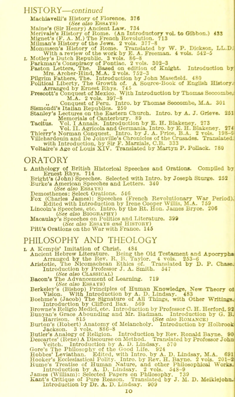 Machiavelii’a History of Florence. 376 (See also Essays) Maine’e (Sir Henry) Ancient Law. 734 Merivale's Hlstory ot Rome. (An Introductory voL to Gibbon.) 433 Miauet's (F. A. M.) The French Revolution. 713 Milman’s History of the Jews. 2 vols. 377-8 Mommsen’a Hlstory ot Rome. Translated by W. P. Dickson, LL.D. Witb a review ot the work by E. A. Freeman. 4 vols. 642-5 L Motley’s Dutch Republlc. 3 vols. 86-8 Parkman’s Consplracy ot Pontiac. 2 vols. 302-3 Paston Letters, The. Baeed on edition ot Knight. Introductlon by Mrs. Archer-Hind, M.A. 2 vols. 752-3 Pilgrim Fathers, The. Introductlon by John Masefleld. 480 Political Liberty, The Growth ot. A Source-Book of English Hlstory. Arranged by Emest Rhyg. 745 Prescott’s Conquest of Mexico. With Introductlon by Thomas Seccombe, M.A. 2 vols. 397-8 ,, Conquest of Peru. Intro. by Thomas Secoombe, M.A. 301 Slsmondi’s Itallan Republics. 250 Stanley’s Lectures on the Eastem Church. Intro. by A. J. Grieve. 251 „ Memorials of Canterbnry. 89 Tacitus. Vol. I Annals. Introductlon by E. H. Blakeney. 273 „ Vol. II. Agricola and Germania. Intro. by E. H. Blakeney. 274 Thierry’s Norman Conquest. Intro. by J. A. Price, B.A. 2 vols. 198—9 Villehardonin and De Jolnville’s Chronicles of the Crusades. Translated. with Introductlon, by Sir F. Marzlals, C.B. 333 Voltaiie’s Age of Louis XIV. Translated by Martyn P. Pollack. 780 ORATORY L Anthology of British Hlstorlcal Speeches and Orations. Compiled by Emest Rhys. 714 Bright’s (John) Speeches. Selected with Intro. by Joseph Sturge. 252 Burke’s American Speeches and Letters. 340 (See also Essays) Demosthenes: Select Orations. 546 Fox (Charles James): Speeches (French Revolutionary War Period). Edited with Introductlon by Irene Cooper Willis, M.A. 759 Lincoln’s Speeches, etc. Intro. by the Rt. Hon. James Bryce. 206 (See also Biography) Macaulay’s Speeches on Politics and Literature. 399 (See also Essays and History) Pitt’s Orations on the War with France. 145 PHILOSOPHY AND THEOLOGY L A Kempis’ Imitation of Christ. 484 Ancient Hebrew Literature. Bring the Old Testament and Apocrypha Arranged by the Rev. R. B. Taylor. 4 vols. 253-6 Aristotle, The Nicomachean Ethics of. Translated by D. P. Chase. Introductlon by Professor J. A. Smith. 547 (See also Classical) Bacon’s The Advancement of Learning. 719 (See also Essays) Berkeley’s (Bishop) Principles of Human Knowledge, New Theory of Vision. With Introductlon by A. D. Lindsay. 483 Boehme’s (Jacob) The Signatare of All Things, with Other Writlngs. Introductlon by Cliflord Bax. 569 Browne’s Religio Medici, etc. Introductlon by Professor C. H. Herford. 92 Bunyan’s Grace Abounding and Mr. Badman. Introductlon by G. B. Harrison. 815 (See also Romance) Burton’s (Robert) Anatomy of Melancholy. Introductlon by Holbrook Jackson. 3 vols. 886-8 Butler’s Analogy of Religion. Introductlon by Rev. Ronald Bayne. 90 Descartes* (Rene) A Discourse on Method. Translated by Professor John Veitch. Introductlon by A. D. Lindsay. 570 Gore’s The Pbilosophy of the Good Life. 924 Hobbes’ Leviathan. Edited, with Intro. by A. D. Lindsay, M.A. 691 Hooker’s Ecclesiastical Polity. Intro. by Rev. H. Bayne. 2 vols. 201-2 Hume’s Treatise of Human Nature, and other Philosophical Works. Introductlon by A. D. Lindsay. 2 vols. 54S-9 James (William): Selected Papers on Pbilosophy. 739 Kant’s Critique of Pure Reason. Translated by J. M. D. Meiklejohn. Introduotion by Dr. A. D. Lindsay. 909 IO