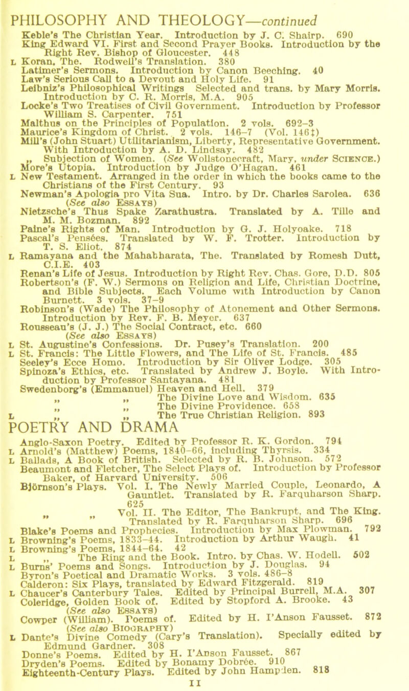 PHILOSOPHY AND THEOLOGY—continued Keble’s The Christian Year. Introduetion by J. C. Shairp. 690 King Edward VI. First, and Second Prayer Books. Introduetion by the Right Rev. Bishop of Gloucester. 448 L Koran. The. Rodwell’s Translation. 380 Latimer’s Sermons. Introduetion by Canon Beeching. 40 Law’s Serious Call to a Devout and Holy Life. 91 Leibniz's Philosophieai Writings Selected and trans. by Mary Morris. Introduetion by C. R. Morris, M.A. 905 Locke’8 Two Treatises of Civil Government. Introduetion by Professor William S. Carpenter. 751 Malthus on the Principles of Population. 2 vols. 692-3 Mauriee’s Kingdom of Christ. 2 vols. 146-7 (Vol. 1461) Mill’s (John Stuart) Utilitarianism, Liberty, Repräsentative Government. With Introduetion by A. D. Lindsay. 482 „ Subjection of Women. (See Wollstoneeraft, Mary, under Science.) More’s Utopia. Introduetion by Judge O’Hagan. 461 L New Testament. Arranged in the order in which the books came to the Christians of the First Century. 93 Newman’s Apologia pro Vita Sua. Intro. by Dr. Charles Sarolea. 636 (See also Essays) Nietzsche’s Thus Spake Zarathustra. Translated by A. Tille and M. M. Bozman. 892 Palne’s Rights of Man. Introduetion by G. J. Holyoake. 718 Pascal’s Pensöes. Translated by W. F. Trotter. Introduetion by T. S. Eliot. 874 l Ramayana and the Mahabharata, The. Translated by Romesh Dutt, C.I.E. 403 Renan’s Life of Jesus. Introduetion by Right Rev. Chas. Gore, D.D. 805 Robertson’s (F. W.) Sermons on Religion and Life, Christian Doctrine. and Bible Subjects. Each Volume with Introduetion by Canon Burnett. 3 vols. 37-9 Robinson’s (Wade) The Philosophy of Atonement and Other Sermons. Introduetion by Rev. F. B. Meyer. 637 Rousseau’s (J. J.) The Social Contraot, etc. 660 (See also Essays) l St. Augustine’s Confessions. Dr. Pusey’s Translation. 200 l St. Francis: The Little Flowers, and The Life of St. Francis. 485 Seeley’s Ecce Homo. Introduetion by Sir Oliver Lodge. 305 Splnöza’s Ethics, etc. Translated by Andrew J. Boyle. With Intro- duction by Professor Santayana. 481 Swedenborg’s (Emmanuel) Heaven and Hell. 379 ,, ,, The Divine Love and Wisdom. 635 „ „ The Divine Providence. 658 L ,, „ The True Christian Religion. 893 POETRY AND DRAMA Anglo-Saxon Poetry. Edited by Professor R. K. Gordon. 794 Amold’s (Matthew) Poems, 1840-66, including Thyrsis. 334 Baliads, A Book of BritiBh. Selected by R. B. Johnson. 572 Beaumont and Fletoher, The Select Plays of. Introduetion by Professor Baker, of Harvard University. 506 Bjömson's Plays. Vol. I. The Newly Married Couple, Leonardo, A Gauntlet. Translated by R. Farquharson Sharp. 625 Vol. II. The Editor, The Bankrupt, and The King. Translated by R. Farquharson Sharp. 696 Blake’s Poems and Prophecies. Introduetion by Max Plowman. 792 Browning’s Poems, 1833-44. Introduetion by Arthur Waugh. 41 Browning’s Poems, 1844-64. 42 TT7 TT n „ The Ring and the Book. Intro. by Chas. W. Hodell, Burns’ Poems and Songs. Introduetion by J. Douglas. 94 Byron’s Poetical and Dramatic Works. 3 vols. 486-8 Calderon: Six Plays, translated by Edward Fitzgerald. 819 Chaucer’s Canterbury Tales. Edited by Principal Burreil, M.A. Coleridge, Golden Book of. Edited by Stopford A. Brooke. 43 (See also Essays) „ „ Cowper (William). Poems of. Edited by H. I Anson Fausset. (See also Biooraphy) .... „ . „ . Dante’s Divine Comedy (Cary’s Translation). Speeially edited Edmund Gardner. 308 Donne’s Poems. Edited by H. I’Anson Fausset. 867 Dryden’s Poems. Edited by Bonamy Dobree. 910 Eighteenth-Century Plays. Edited by John Hampien. 818 11 502 307 872 by