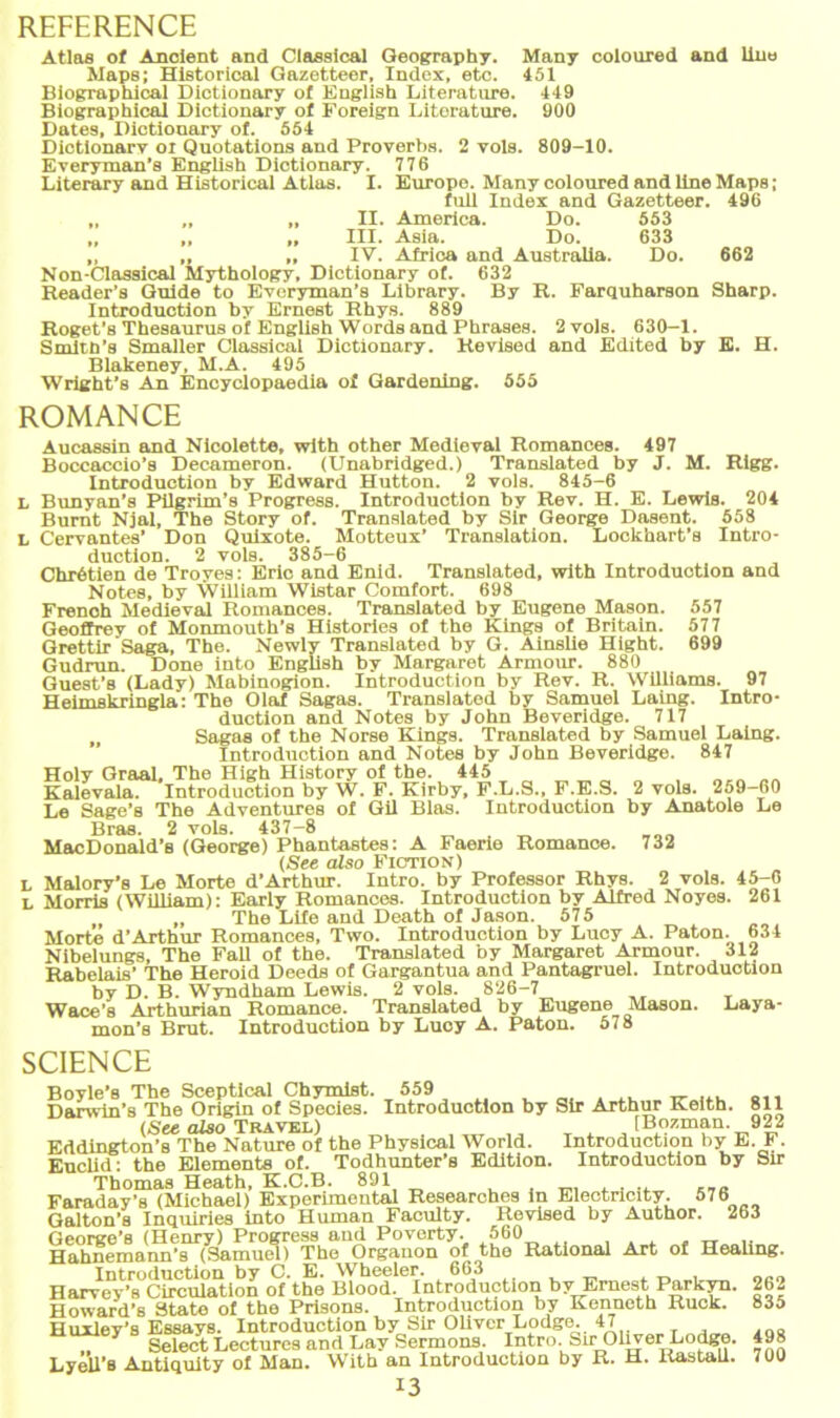 REFERENCE Atlas of Ancient and Classical Geography. Many coloured and Uno Maps; Hlstorical Gazetteer, Index, etc. 451 Biographical Dictionary of English Literature. 449 Biographicol Dictionary of Foreign Literature. 900 Dates, Dictionary of. 554 Dictionary oi Quotations and Proverbs. 2 vols. 809-10. Everyman’s English Dictionary. 776 Literary and Historical Atlas. I. Europo. Many coloured and line Maps; full Index and Gazetteer. 496 „ „ „ II. America. Do. 553 „ „ „ III. Asia. Do. 633 ,, ,, ,, IV. Africa and Australia. Do. 662 Non-Classical Mythology, Dictionary of. 632 Reader’s Guide to Everyman’s Library. By R. Farquharson Sharp. Introduction by Ernest Rhys. 889 Roget's Thesaurus of English Words and Phrases. 2 vols. 630-1. Smith’s Smaller Classical Dictionary. Revised and Edited by E. H. Blakeney, M.A. 495 Wright’s An Encyclopaedia of Gardening. 555 ROMANCE Aucassin and Nicolette, with other Medieval Romances. 497 Boccaccio’s Decameron. (Unabridged.) Translated by J. M. Rigg. Introduction by Edward Hutton. 2 vols. 845-6 L Bunyan’s Pilgrim’s Progress. Introduction by Rev. H. E. Lewis. 204 Bumt Njal, The Story of. Translated by Sir George Dasent. 558 L Cervantes’ Don Quixote. Motteux’ Translation. Lockhart’s Intro- duction. 2 vols. 385-6 Chr6tien de Troyes: Eric and Enid. Translated, with Introduotion and Notes, by William Wistar Comfort. 698 French Medieval Romances. Translated by Eugene Mason. 557 Geoffrey of Monmouth’s Histories of the Kings of Britain. 577 GrettirSaga, The. Newly Translated by G. Ainslie Hight. 699 Gudrun. Done into EngUsh by Margaret Armour. 880 Guest’s (Lady) Mabinogion. Introduction by Rev. R. Williams. 97 Heimskringla: The Olaf Sagas. Translated by Samuel Laing. Intro- duction and Notes by John Beveridge. 717 „ Sagas of the Norse Kings. Translated by Samuel Laing. Introduction and Notes by John Beveridge. 847 Holy Graal, The High History of the. 445 „„„ „„ Kalevala. Introduction by W. F. Kirby, F.L.S., F.E.S. 2 vols. 259-60 Le Sage’s The Adventures of Gil Blas. Introduction by Anatole Le Bras. 2 vols. 437-8 MacDonald’s (George) Phantastes: A Faerie Romance. 732 (See also Fiction) l Malory’s Le Morte d’Arthur. Intro. by Professor Rhys. 2 vols. 45-6 l Morris (WiUiam): Early Romances. Introduction by Alfred Noyes. 261 „ The Life and Death of Jason. 575 Morte d’Arthur Romances, Two. Introduction by Lucy A. Paton. 634 Nibelungs, The FaU of the. Translated by Margaret Armour. 312 Rabelais’ The Heroid Deeds of Gargantua and Pantagruel. Introduction by D. B. Wyndham Lewis. 2 vols. 826-7 Wace’s Arthurian Romance. Translated by Eugene Mason. Laya- mon’s Brut. Introduction by Lucy A. Paton. 578 SCIENCE Boyle’s The Sceptical Chymist. 559 „ ... Darwin’s The Origin of Species. Introduction by Sir Arthur Keith. 811 (See also Travel) [Bozman. 922 Eddlngton’s The Nature of the Physical World. Introduction by E. F. EucUd: the Elements of. Todhunter’s Edition. Introduction by Sir Thomas Heath, K.C.B. 891 „ Faraday’s (Michael) Experimental Researches in Electricity. 576 Galton’s Inquiries into Human Faculty. Revised by Author. 263 George’s (Henry) Progress and Poverty. .560 , . . . „ Hahnemann’s (Samuel) The Organon of the Rational Art of Healing. Introduction by C. E. Wheeler. 663 Harvey’s Circulation of the Blood. Introduction by Ernest Parkyn. Howard’s State of the Prisons. Introduction by Kenneth Ruck. Huxley’s Essays. Introduction by Sir Oliver Lodge. 47 7 Seleet Lectures and Lay Sermons. Intro. Sir Oliver Lodge. Lyell’s Antiquity of Man. With an Introduction by R. H. Kastall. I3 262 835 498 700