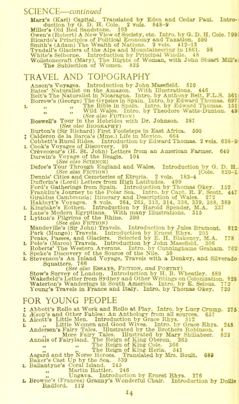SCIENCE—continued Marx’s (Karl) Capital. Translated by Eden and Codar Paul. Intro- duotion by G. D. H. Cole. 2 voli. 848-2 Mlller’s Old Red Sandstone. 103 Owen’s (Robert) A New View of Society, etc. Intro. by G. D. H. Cole. 798. Iticardo'a Princlplcs of Political Economy and Taxation. 590 Smlth’B (Adam) The Wealth of Nation«. 2 vols. 412-13 Tyndall’s Glaciers of the Alps and Mountaineering in 1861. 98 White’s Selborne. Introductlon by Principal Windle. 48 Wollstonecraft (Mary), The Rights of Woman, wlth John Stuart Mill'st The Subjection of Women. 825 TRAVEL AND TOPOGRAPHY Anson’s Voyages. Introduction by John Masefleld. 510 Bates’ Naturalist on the Amazon. With Illustrations. 446 Belt’s The Naturalist ln Nicaragua. Intro. by Anthony Belt, F.L.S. 561; Borrow’s (George) The Gypsies in Spain. Intro. by Edward Thomas. 697 i L „ „ The Bible in Spain. Intro. by Edward Thomas. 151! „ „ Wild Wales. Intro. by Theodore Watts-Dunton. 49; (See also Fiction) Boswell’s Tour in the Hebrldes with Dr. Johnson. 387 (See also Biooraphy) Burton’s (Sir Richard) First Footsteps in East Africa. 500 1 Calderon de la Barca’s (Mme.) Life in Mexico. 664 Cobbett’s Rural Rides. Introduction by Edward Thomas. 2 toIs. 638-9 L Cook’s Voyages of Discovery. 99 Crdvecoeur’s (H. St. John) Letters from an American Farmer. 640 Darwin’s Voyage of the Beagle. 104 (See also Science) Defoe’s Tour Through England and Wales. Introduction by G. D. H. (See also Fiction) (Cole. 820-1 Dennis’ Cities and Cemeteries of Etruria. 2 vols. 183—4 Duffcrin’s (Lord) Letters from High Latitudes. 499 Ford’s Gatherings from Spain. Introduction by Thomas Okev. 152 Franklin’8 Joumey to the Polar Sea. Intro. by Capt. R. F. Scott. 447 Giraldus Cambrensis: Itinerary and Description of Wales. 272 Hakluyt’s Voyages. 8 vols. 264, 265, 313, 314, 338, 339, 388, 389 L Kinglake’s Eothen. Introduction by Harold Spender, M.A. 337 Lane’s Modern Egyptians. With many Illustrations. 315 t Lytton’s Pilgrims of the Rhino. 390 (See also Fiction) Mandeville’s (Sir John) Travels. Introduction by Jules Bramont. 812 Park (Mungo): Travels. Introduction by Ernest Rhys. 205 Peaks, Passes, and Glaciers. Selected by E. H. Blakeney, M.A. 778 L Polo’s (Marco) Travels. Introduction by John Masefleld. 306 Roberts’ The Western Avernus. Intro. by Cunninghame Graham. 762 t, Speke’s Discovery of the Source of the Nile. 50 L Stevenson’« An Inland Voyage, Travels with a Donkey, and Süverado Squatters. 766 (See also Essays, Fiction, and Poetry) Stow’s Survey of London. Introduction by H. B. Wbeatley. 589 Wakefleld’8 Letter from Sydney and Other Writings on Colonization. 828 Waterton’s Wanderings in South America. Intro. by E. Selous. 772 Young’s Travels in France and Italy. Intro. by Thomas Okey. 720 FOR YOUNG PEOPLE t Abbott’s Rollo at Work and Rollo at Play. Intro. by Lucy Crump. 275 X, Aisop’s and Other Fables: An Anthology from all sources. 657 L Alcott’s Little Men. Introduction by Graes Rhys. 512 I, „ Little Women and Good Wives. Intro. by Grace Rhys. 248 Andersen’s Fairy Tales. Illustrated by the Brothers Robinson. 4 „ More Fairy Tales. Illustrated by Mary Shillabeer. 822 Annals of Fairyland. The Reign of King Oberon. 365 „ „ The Reign of King Cole. 366 „ ,, The Reign of King Herla. 541 Asgard and the Norse Heroes. Translated by Mrs. Boult. 689 Baker’s Cast Up by the Sea. 539 L Ballantyne’s Coral Island. 245 „ Martin Rattler. 246 „ Ungaya. Introduction by Ernest Rhys. 276 L Browne’s (Frances) Granny’s Wonderful Chair. Introduction by Dollie Radford. 112