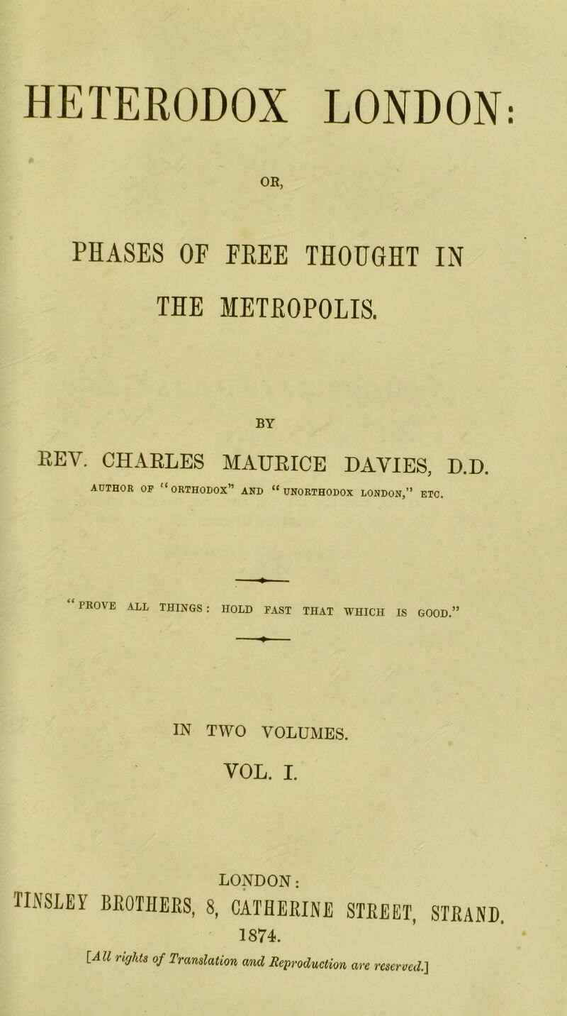 HETERODOX LONDON: OE, PHASES OF FEEE THOUGHT IN THE METEOPOLIS. BY REV. CHARLES MAURICE DAVIES, D.D. AUTHOR OP “orthodox” AND “UNORTHODOX LONDON,” ETC. PROVE ALL THINGS : HOLD FAST THAT WHICH IS GOOD.” IN TWO VOLUMES. VOL. I. LONDON: nmET BKOTIIEKS, 8, CATHERINE STREET, STRAND. 1874. [All rujhts of Translation and Reproduction are rescrved.~\