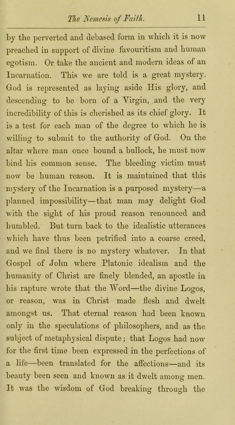 bj the jDervertecl and debased form in which it is now preached in support of divine favouritism and human egotism. Or take the ancient and modern ideas of an Incarnation. This we are told is a great mystery. God is represented as lading aside His glory, and descending to be born of a Virgin, and the very incredibility of this is cherished as its chief glory. It is a test for each man of the degree to which he is willing to submit to the authority of God. On the altar where man once bound a bullock, he must now bind his common sense. The bleeding victim must now be human reason. It is maintained that this mystery of the Incarnation is a purposed mystery—a planned impossibility—that man may delight God with the sight of his proud reason renounced and humbled. But turn back to the idealistic utterances which have thus been petrified into a coarse creed, and we find there is no mystery whatever. In that Gospel of John where Platonic idealism and the humanity of Christ are finely blended, an apostle in his rapture wrote that the Word—the divine Logos, or reason, was in Christ made tiesh and dwelt amongst us. That eternal reason had been known only in the speculations of philosophers, and as the subject of metaphysical dispute; that Logos had now for the first time been expressed in the perfections of a life—been translated for the affections—and its beauty been seen and known as it dwelt among men. It was the wisdom of God breaking through the