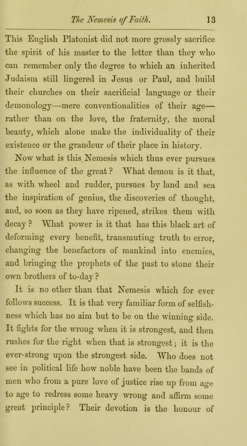 This English Platonist did not more grossly sacrifice the spirit of his master to the letter than they who can remember only the degree to which an inherited Judaism still lingered in Jesus or Paul, and build their churches on their sacrificial language or their demonolog}—^mere conventionalities of their age— rather than on the love, the fraternity, the moral beauty, which alone make the individuality of their existence or the grandeur of their place in history. Now what is this Nemesis which thus ever pursues the influence of the great ? What demon is it that, as with wheel and rudder, pursues by land and sea the inspiration of genius, the discoveries of thought, and, so soon as they have ripened, strikes them with decay ? What power is it that has this black art of deforming every benefit, transmuting truth to error, changing the benefactors of mankind into enemies, and bringing the prophets of the past to stone their own brothers of to-day ? It is no other than that Nemesis which for ever follows success. It is that very familiar form of selfish- ness which has no aim but to be on the winning side. It fights for the wrong when it is strongest, and then rushes for the right when that is strongest; it is the ever-strong upon the strongest side. Who does not see in political life how noble have been the bands of men who from a pure love of justice rise up from age to age to redress some heavy wrong and affirm some great principle? Their devotion is the honour of