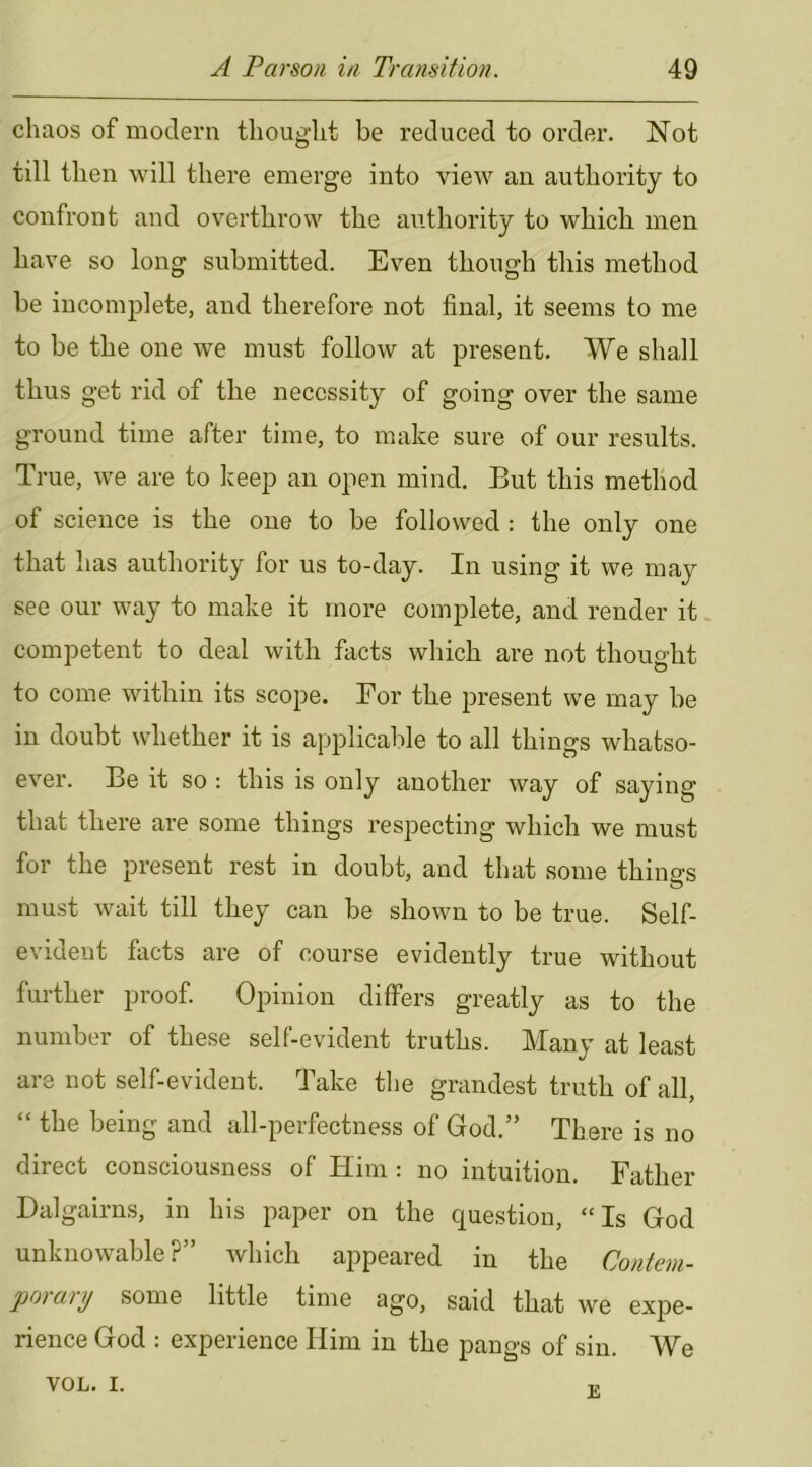 chaos of modern thought be reduced to order. Not till then will there emerge into view an authority to confront and overthrow the authority to which men have so long submitted. Even though this method be incomplete, and therefore not final, it seems to me to be the one we must follow at present. We shall thus get rid of the necessity of going over the same ground time after time, to make sure of our results. True, we are to keep an open mind. But this method of science is the one to be followed : the only one that has authority for us to-day. In using it we may see our way to make it more complete, and render it. competent to deal with facts which are not thought to come within its scope. Eor the present we may be in doubt whether it is applicable to all things whatso- ever. Be it so : this is only another way of saying that there are some things respecting which we must for the present rest in doubt, and that some things must wait till they can be shown to be true. Self- evident facts are of course evidently true without further proof Opinion differs greatly as to the number of these self-evident truths. Many at least are not self-evident. Take the grandest truth of all, “ the being and all-perfectness of God.” There is no direct consciousness of Him ; no intuition. Father Dalgairns, in his paper on the question, “Is God unknowable?” which appeared in the Conteni- jjo) arij some little time 3go, said that we expe- rience God : experience Him in the pangs of sin. We VOL. I. T,