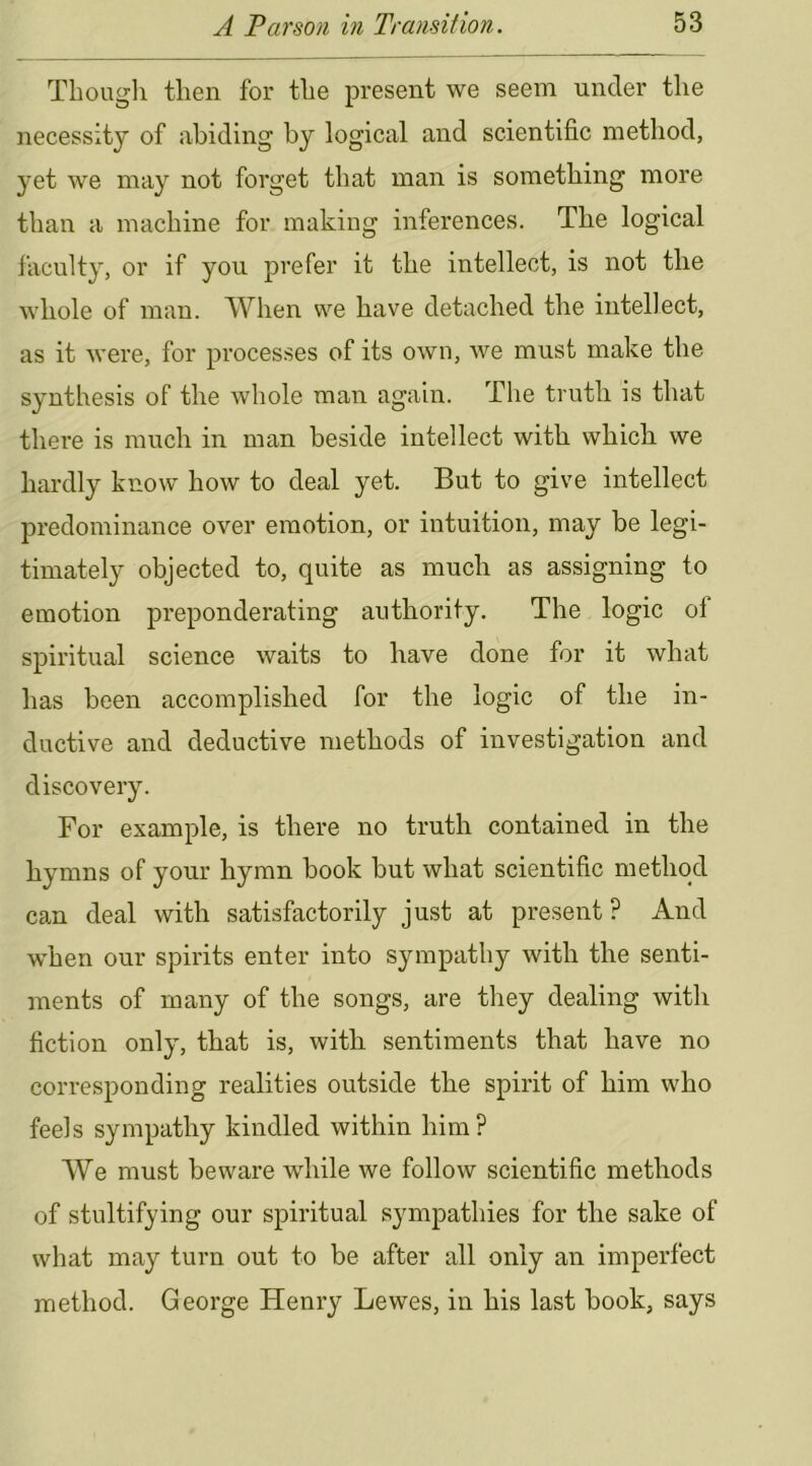 Thougli then for the present we seem under the necessity of abiding by logical and scientific method, yet we may not forget that man is something more than a machine for making inferences. The logical faculty, or if you prefer it the intellect, is not the whole of man. When we have detached the intellect, as it were, for processes of its own, we must make the synthesis of the whole man again. The truth is that there is much in man beside intellect with which we hardly know how to deal yet. But to give intellect predominance over emotion, or intuition, may be legi- timately objected to, quite as much as assigning to emotion preponderating authority. The logic ol spiritual science waits to have done for it what has been accomplished for the logic of the in- ductive and deductive methods of investigation and discovery. For example, is there no truth contained in the hymns of your hymn book but what scientific method can deal with satisfactorily just at present ? And when our spirits enter into sympathy with the senti- ments of many of the songs, are they dealing with fiction only, that is, with sentiments that have no corresponding realities outside the spirit of him who feels sympathy kindled within him? We must beware while we follow scientific methods of stultifying our spiritual sympathies for the sake of what may turn out to be after all only an imperfect method. George Henry Lewes, in his last book, says