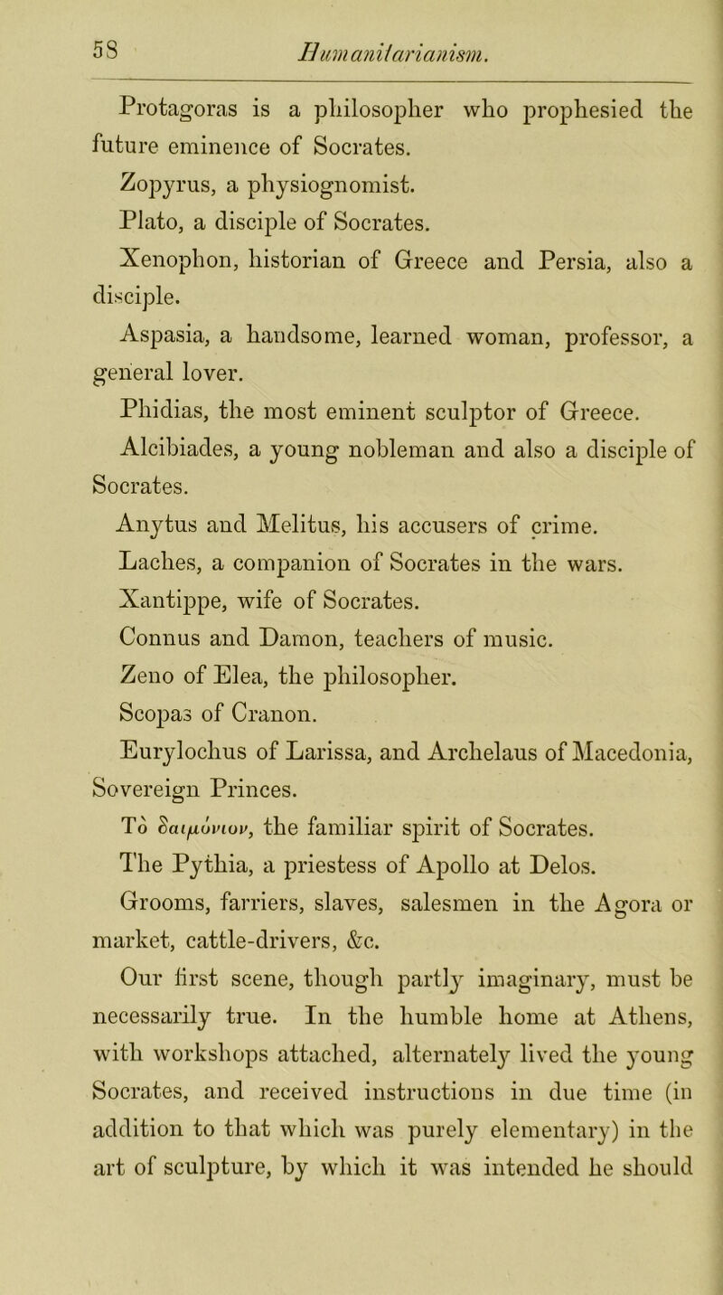 Protagoras is a pliilosoplier who prophesied the future eminence of Socrates. Zopyrus, a physiognomist. Plato, a disciple of Socrates. Xenophon, historian of Greece and Persia, also a disciple. Aspasia, a handsome, learned woman, professor, a general lover. Phidias, the most eminent sculptor of Greece. Alcibiades, a young nobleman and also a disciple of Socrates. Anytus and Melitus, his accusers of crime. Laches, a companion of Socrates in the wars. Xantippe, wife of Socrates. Connus and Damon, teachers of music. Zeno of Elea, the philosopher. Scopas of Cranon. Eurylochus of Larissa, and Archelaus of Macedonia, Sovereign Princes. To the familiar spirit of Socrates. The Pythia, a priestess of Apollo at Delos. Grooms, farriers, slaves, salesmen in the Agora or market, cattle-drivers, &c. Our lirst scene, though partly^ imaginary, must he necessarily true. In the humble home at Athens, with workshops attached, alternately lived the young Socrates, and received instructions in due time (in addition to that which was purely elementary) in the art of sculpture, by which it was intended he should